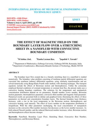 International Journal of Mechanical Engineering and Technology (IJMET), ISSN 0976 – 6340(Print),
ISSN 0976 – 6359(Online), Volume 6, Issue 4, April (2015), pp. 87-100© IAEME
87
THE EFFECT OF MAGNETIC FIELD ON THE
BOUNDARY LAYER FLOW OVER A STRETCHING
SHEET IN A NANOFLUID WITH CONVECTIVE
BOUNDARY CONDITION
1
M Subhas Abel, 2
Pamita Laxman Rao, 3
Jagadish V. Tawade*
1, 2
Department of Mathematics, Gulbarga University, Gulbarga-585106, Karnataka, India
3*
Department of mathematics, Bheemanna Khandre Institute of Technology, Bhalki-585328
ABSTRACT
The boundary layer flow created due to a linearly stretching sheet in a nanofluid is studied
numerically. The boundary value problem consisting of nonlinear partial differential equations are
converted into nonlinear ordinary differential equations, using similarity transformation and are
solved numerically using Runge-Kutta Fourth order method, with shooting technique. The transport
equations include the effects of Brownian motion and thermophoresis. Unlike the commonly
employed thermal conditions of constant temperature or constant heat flux, the present study uses a
convective heating boundary conditions. The solutions for the temperature and nanoparticle
concentration distribution depend on six parameters, Prandtl number, Lewis number, Brownian
motion parameter, thermophoresis parameter, convective Biot number and magnetic field parameter.
Numerical results are presented both in tabular and graphical forms illustrating the effects of these
parameters on thermal and concentration boundary layers. The thermal boundary layer thickness
increases, with a rise in the local temperature as the Brownian motion, thermophoresis and
convective heating, each intensify. The effect of Lewis number on the temperature distribution is
insignificant. With the other parameters unchanging, the local concentration of nanoparticle
increases as the convective Biot number increases but decreases as the Lewis number increases. As
both reduced Nusselt number, and the reduced Sherwood number increases, when, Brownian motion
and thermophoresis effects become stronger.
Keywords: Nanofluid; Boundary Layer Flow; Stretching Sheet; Convective Biot Number;
Thermophorosis; and Brownian Motion.
INTERNATIONAL JOURNAL OF MECHANICAL ENGINEERING AND
TECHNOLOGY (IJMET)
ISSN 0976 – 6340 (Print)
ISSN 0976 – 6359 (Online)
Volume 6, Issue 4, April (2015), pp. 87-100
© IAEME: www.iaeme.com/IJMET.asp
Journal Impact Factor (2015): 8.8293 (Calculated by GISI)
www.jifactor.com
IJMET
© I A E M E
 