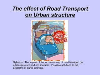 The effect of Road Transport on Urban structure Syllabus:  The impact of the increased use of road transport on urban structure and environment.  Possible solutions to the problems of traffic in towns. 