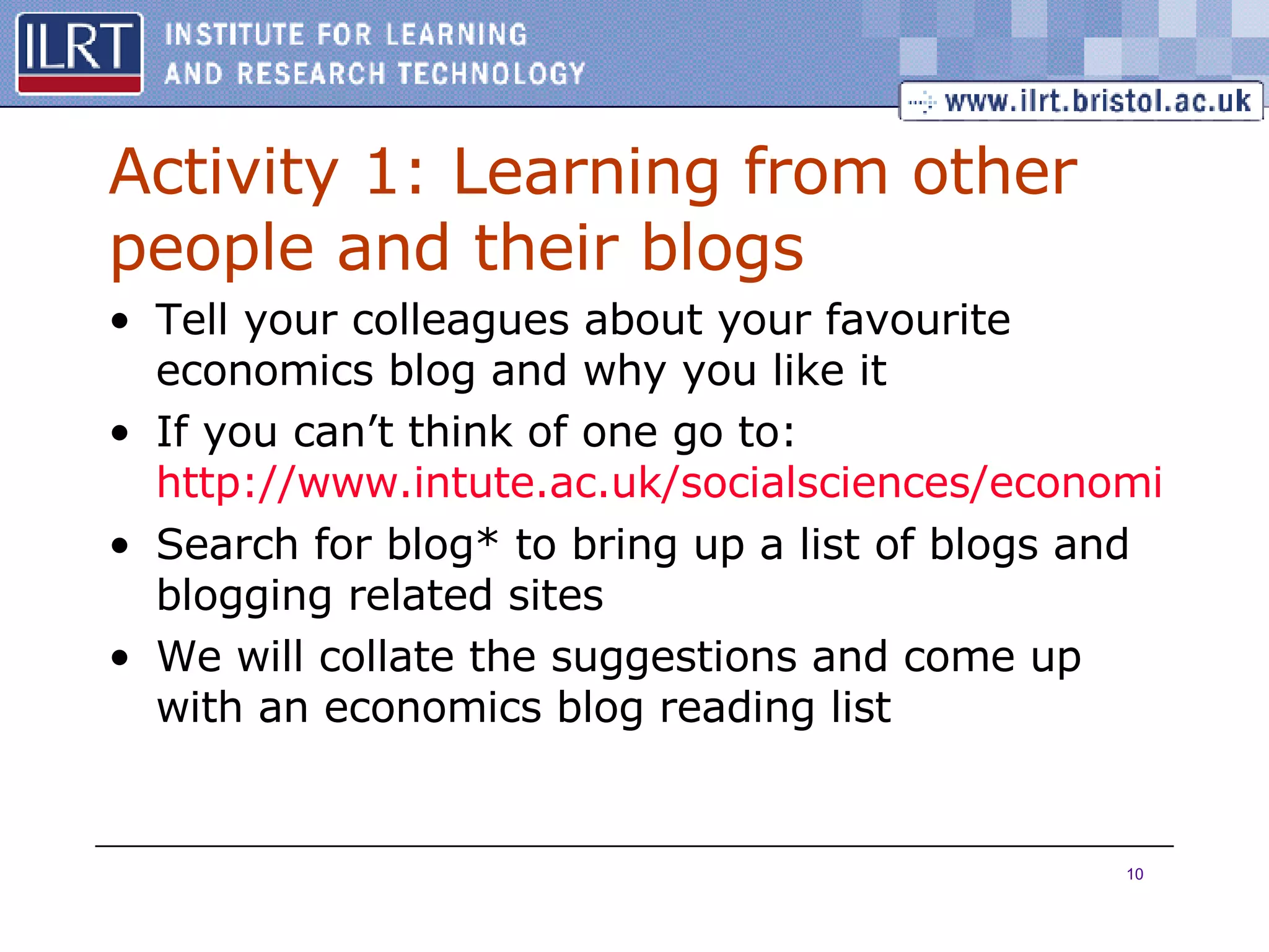 Activity 1: Learning from other people and their blogs Tell your colleagues about your favourite economics blog and why you like it If you can’t think of one go to:  http://www.intute.ac.uk/socialsciences/economics/ Search for blog* to bring up a list of blogs and blogging related sites We will collate the suggestions and come up with an economics blog reading list 