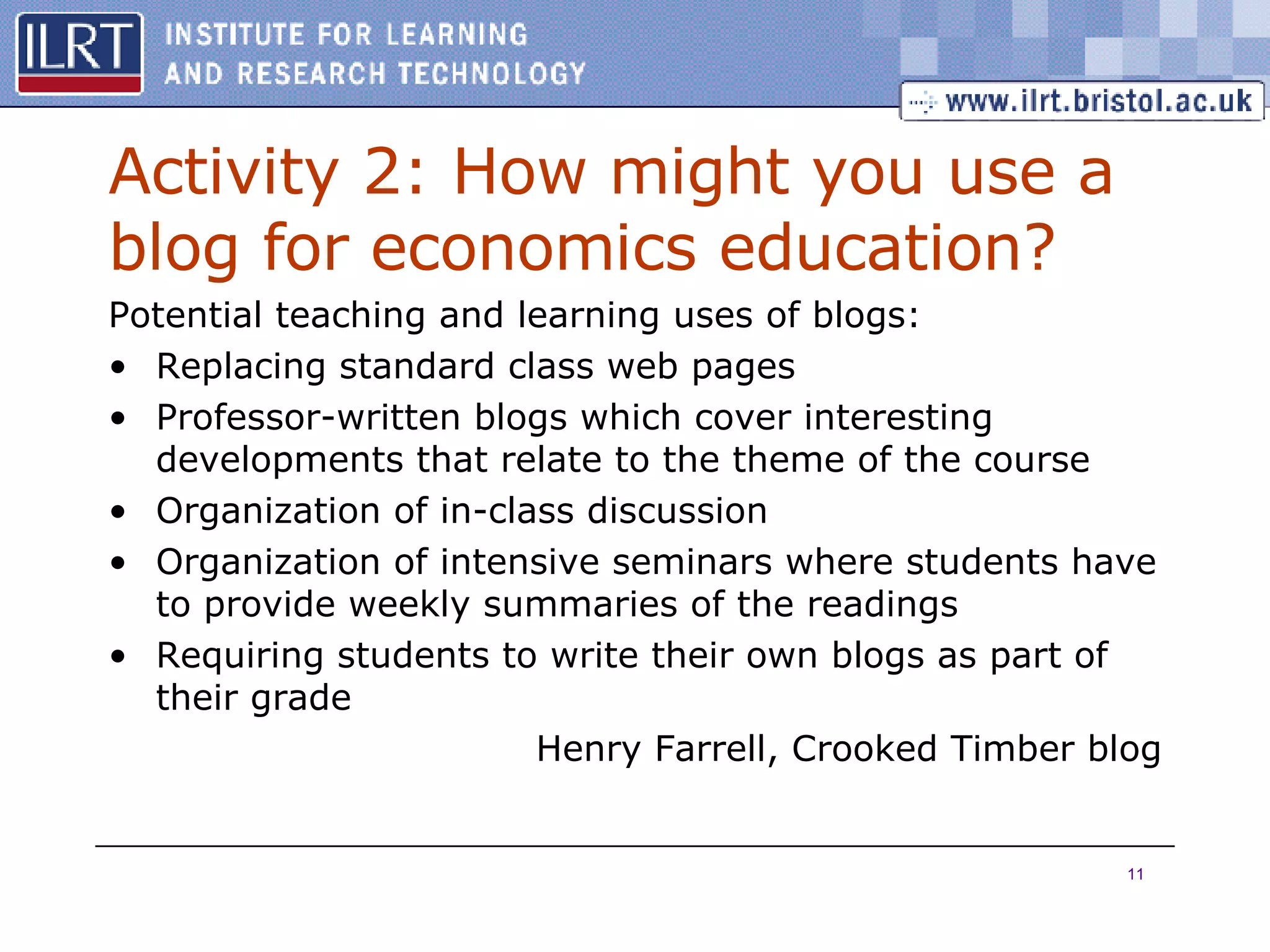 Activity 2: How might you use a blog for economics education? Potential teaching and learning uses of blogs: Replacing standard class web pages Professor-written blogs which cover interesting developments that relate to the theme of the course Organization of in-class discussion Organization of intensive seminars where students have to provide weekly summaries of the readings Requiring students to write their own blogs as part of their grade Henry Farrell, Crooked Timber blog 
