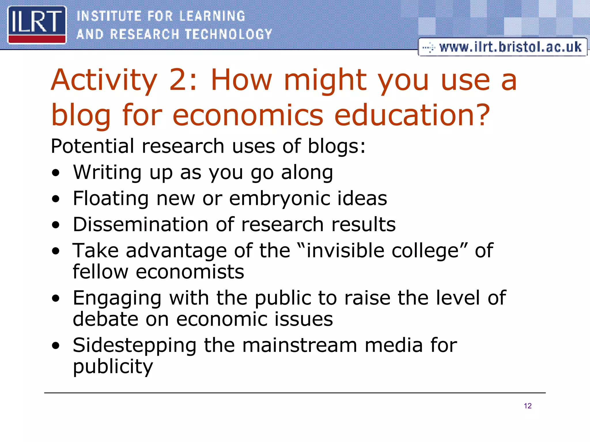 Activity 2: How might you use a blog for economics education? Potential research uses of blogs: Writing up as you go along Floating new or embryonic ideas Dissemination of research results Take advantage of the “invisible college” of fellow economists Engaging with the public to raise the level of debate on economic issues Sidestepping the mainstream media for publicity 
