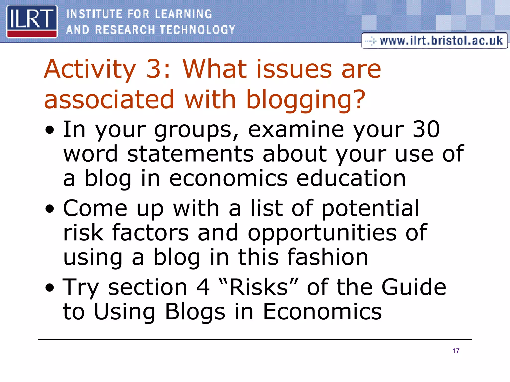 Activity 3: What issues are associated with blogging? In your groups, examine your 30 word statements about your use of a blog in economics education Come up with a list of potential risk factors and opportunities of using a blog in this fashion Try section 4 “Risks” of the Guide to Using Blogs in Economics 
