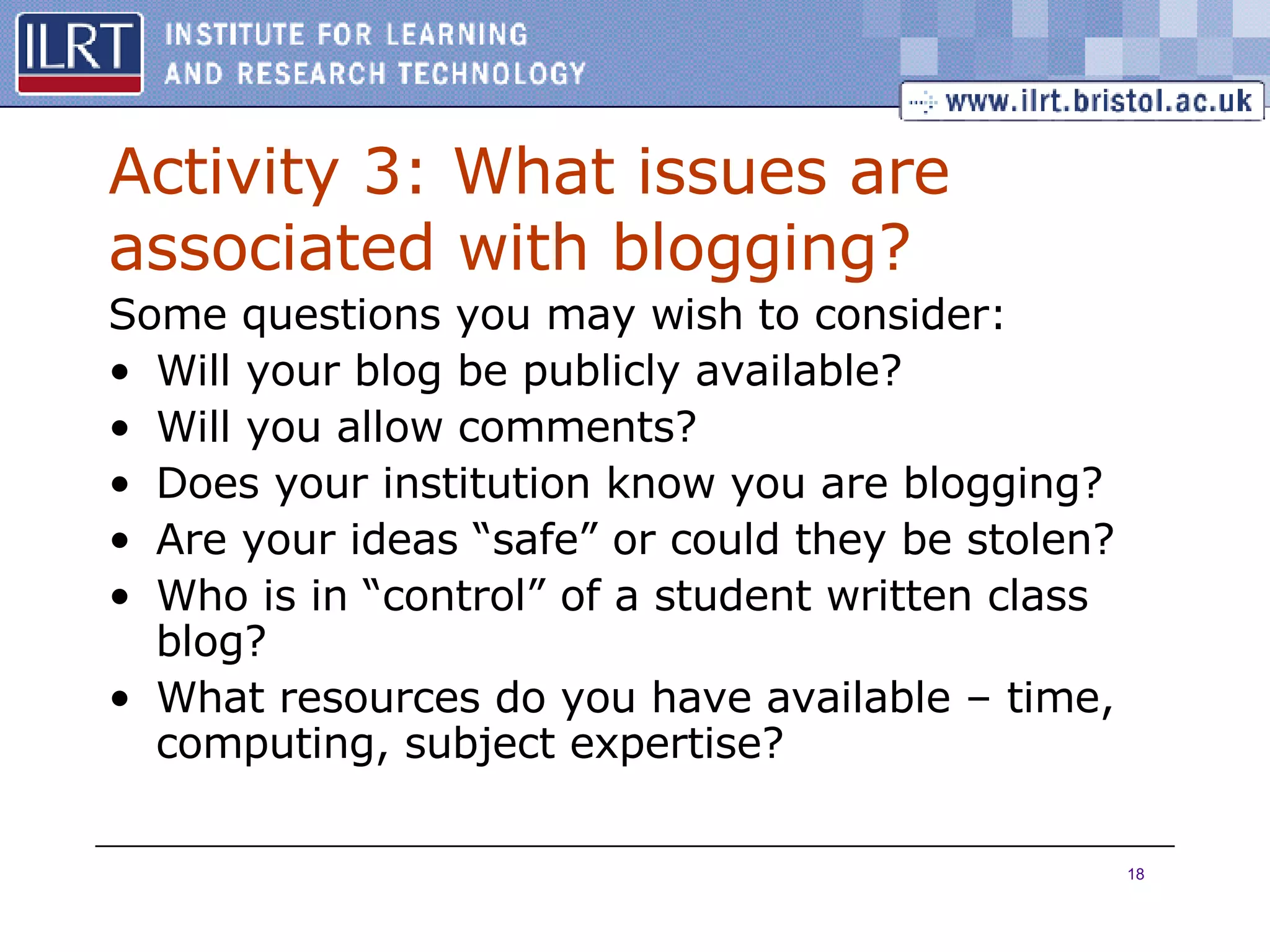 Activity 3: What issues are associated with blogging? Some questions you may wish to consider: Will your blog be publicly available? Will you allow comments? Does your institution know you are blogging? Are your ideas “safe” or could they be stolen? Who is in “control” of a student written class blog? What resources do you have available – time, computing, subject expertise? 