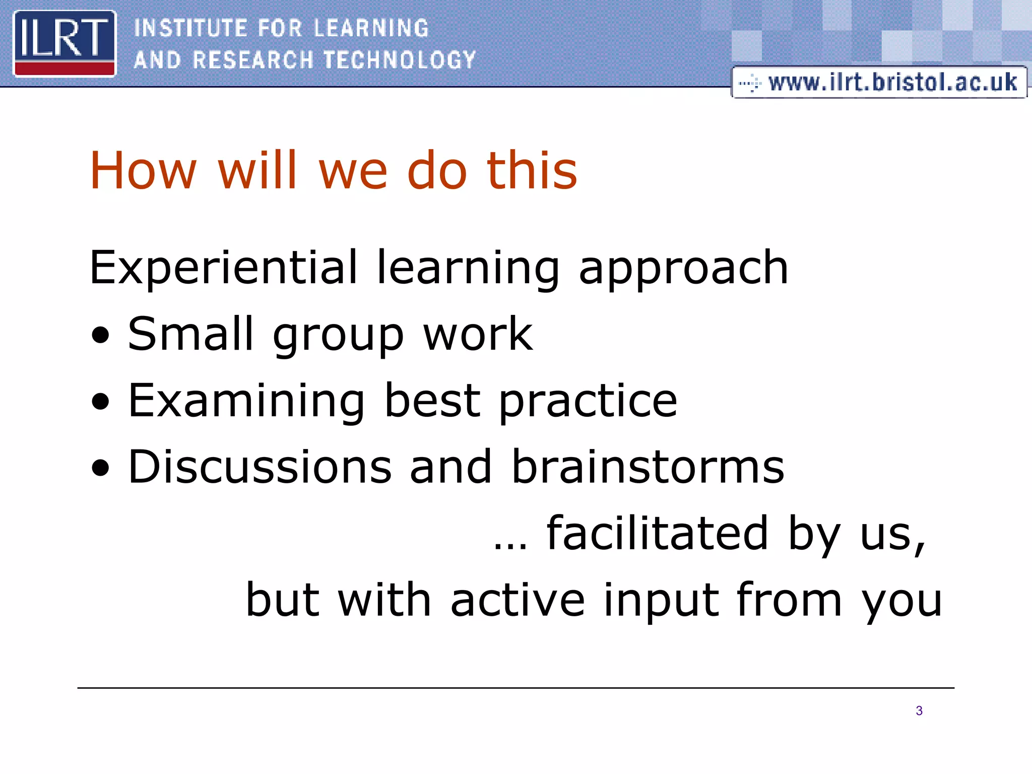 How will we do this Experiential learning approach Small group work Examining best practice Discussions and brainstorms … facilitated by us,  but with active input from you 