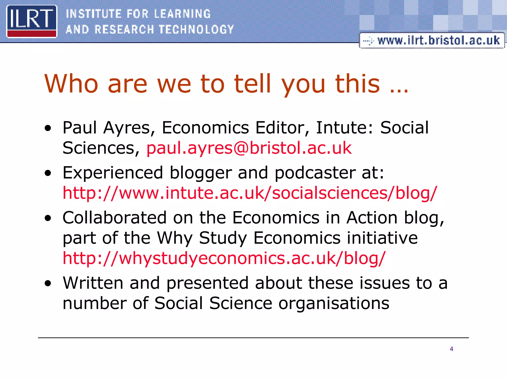 Who are we to tell you this … Paul Ayres, Economics Editor, Intute: Social Sciences,  paul . ayres @ bristol .ac. uk Experienced blogger and podcaster at:  http://www.intute.ac.uk/socialsciences/blog/ Collaborated on the Economics in Action blog, part of the Why Study Economics initiative  http://whystudyeconomics.ac.uk/blog/ Written and presented about these issues to a number of Social Science organisations 