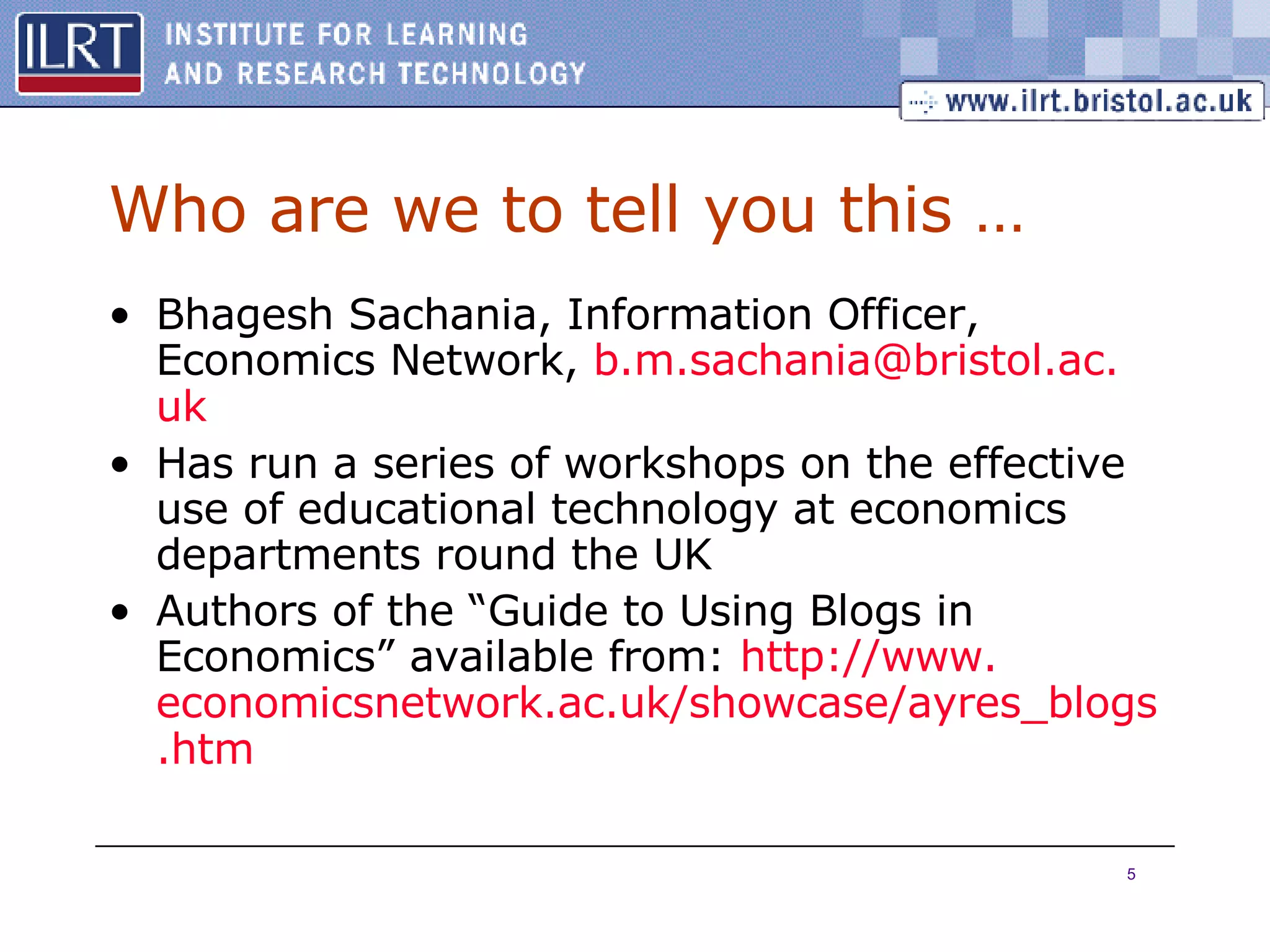 Who are we to tell you this … Bhagesh Sachania, Information Officer, Economics Network,  b.m. sachania @ bristol .ac. uk Has run a series of workshops on the effective use of educational technology at economics departments round the UK Authors of the “Guide to Using Blogs in Economics” available from:  http://www. economicsnetwork .ac. uk /showcase/ ayres _ blogs . htm 