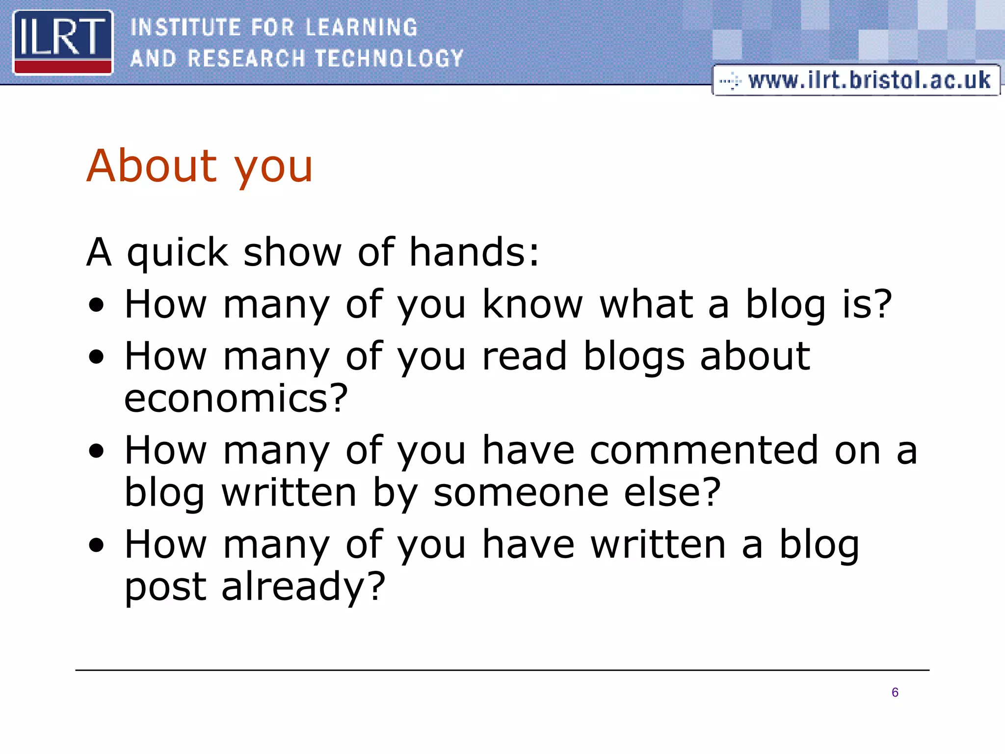About you A quick show of hands: How many of you know what a blog is? How many of you read blogs about economics? How many of you have commented on a blog written by someone else? How many of you have written a blog post already? 