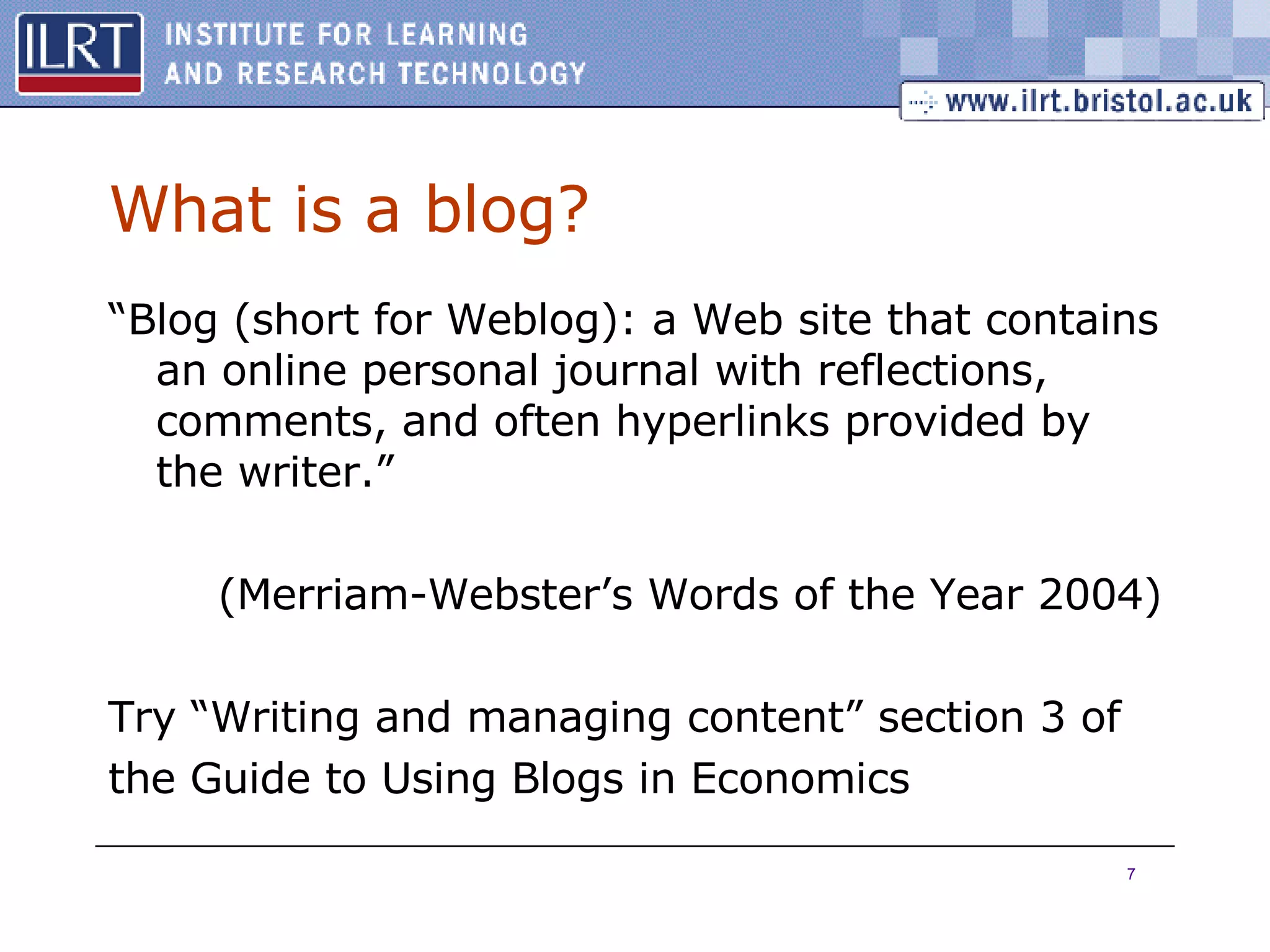 What is a blog? “ Blog (short for Weblog): a Web site that contains an online personal journal with reflections, comments, and often hyperlinks provided by the writer.” ( Merriam-Webster’s Words of the Year 2004) Try “Writing and managing content” section 3 of the Guide to Using Blogs in Economics 