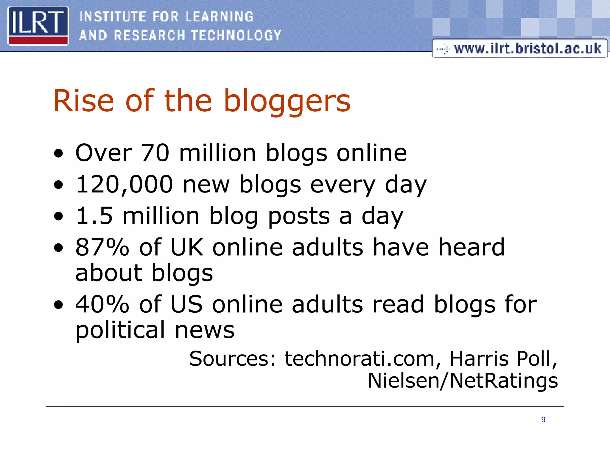 Rise of the bloggers Over 70 million blogs online 120,000 new blogs every day 1.5 million blog posts a day 87% of UK online adults have heard about blogs 40% of US online adults read blogs for political news Sources: technorati.com, Harris Poll, Nielsen/NetRatings 