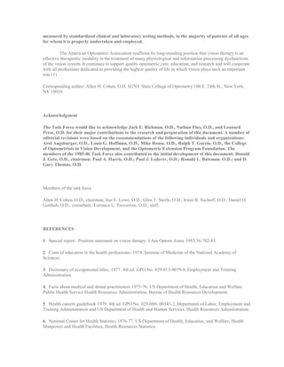 measured by standardized clinical and laboratory testing methods, in the majority of patients of all ages
for whom it is properly undertaken and employed.
The American Optometric Association reaffirms its long-standing position that vision therapy is an
effective therapeutic modality in the treatment of many physiological and information processing dysfunctions
of the vision system. It continues to support quality optometric care, education, and research and will cooperate
with all professions dedicated to providing the highest quality of life in which vision plays such an important
role (1).
Corresponding author: Allen H. Cohen, O.D. SUNY State College of Optometry 100 E. 24th St., New York.
NY 10010
Acknowledgment
The Task Force would like to acknowledge Jack E. Richman, O.D., Nathan Flax, O.D., and Leonard
Press, O.D. for their major contributions to the research and preparation of this document. A number of
editorial revisions were based on the recommendations of the following individuals and organizations:
Arol Augsburger, O.D., Louis G. Hoffman, O.D., Mike Rouse, O.D., Ralph T. Garzia, O.D., the College
of Optometrists in Vision Development, and the Optometric Extension Program Foundation. The
members of the 1985-86 Task Force also contributed to the initial development of this document: Donald
J. Getz, O.D., chairman; Paul A. Harris, O.D.; Paul J. Lederer, O.D.; Ronald L. Bateman. O.D.; and D.
Gary Thomas. O.D.
Members of the task force
Allen H. Cohen, O.D., chairman; Sue E. Lowe, O.D.; Glen T. Steele, O.D.; Irwin B. Suchoff, O.D.; Daniel D.
Gottlieb, O.D., consultant; Torrance L. Trevorrow, O.D., staff.
REFERENCES
1. Special report: Position statement on vision therapy. J Am Optom Assoc 1985;56:782-83.
2. Costs of education in the health professions--1974. Institute of Medicine of the National Academy of
Sciences.
3. Dictionary of occupational titles, 1977. 4th ed. GPO No. 029-013-0079-9, Employment and Training
Administration.
4. Facts about medical and dental practitioners 1975-76. US Department of Health, Education and Welfare
Public Health Service Health Resources Administration, Bureau of Health Resources Development.
5. Health careers guidebook 1979. 4th ed. GPO No. 029-000- 00343-2, Department of Labor, Employment and
Training Administration and US Department of Health and Human Services, Health Resources Administration.
6. National Center for Health Statistics 1976-77. US Department of Health, Education, and Welfare, Health
Manpower and Health Facilities, Health Resources Statistics.
 