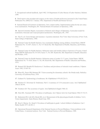 7. Occupational outlook handbook, April 1982. US Department of Labor Bureau of Labor Statistics, Bulletin
2200.
8. Third report to the president and congress on the status of health professions personnel in the United States.
Publication No. (HRS) 82-2. January 1982, Department of Health and Human Services.
9. National Board of Examiners in Optometry. New content outline. Implementation plans for the new entry-
level examinations. Washington, DC: National Board of Examiners in Optometry, 1986.
10. Special Committee Report, Association of Schools and Colleges of Optometry. Curriculum model for
oculomotor, binocular and visual perception dysfunctions. Washington, DC, 1987.
11. Flax N, ed. Vision therapy and insurance: A position statement. New York: State University of New York,
State College of Optometry, 1986.
12. National Center for Health Statistics. Eye examination findings among children, United States. DHEW
Publication No. 72-1057, Series 11, No 115. Rockville, Md: Department of Health, Education, and Welfare,
1972.
13. National Center for Health Statistics. Refraction status and motility defects of persons 4-74 years, United
States DHEW Publication No.78-1654, Series 11, No 206. Hyattsville, Md: Department of Health, Education
and Welfare, 1978.
14. National Center for Health Statistics. Refraction status of youths 12-17 years, United States. DREW
Publications No. 75-1630, Series 11, No.148, Rockville, Md: Department of Health, Education and Welfare,
1974.
15. Bennett GR, Blondin M, Ruskiewicz J. Incidence and prevalence of selected visual conditions. J Optom
Assoc 1982; 53:647-56.
16. Blum HL, Peters HB, Bettman JW. Vision screening for elementary schools: the Orinda study. Berkeley:
University of California Press, 1959.
17. Graham PA. Epidemiology of strabismus. Br J Ophthalmol 1974;58:224-31.
18. Fletcher CF, Silverman SJ. Strabismus. Part I. A summary of 1110 consecutive cases. Am J Ophthalmol
1966;61:86-94.
19. Frendsen AD. The occurrence of squint. Acta Ophthalmol (Suppl) 1960; 62.
20. Flom MC, Neumaier RW. Prevalence of amblyopia. Am J Optom Arch Am Acad Optom 1966;73:732-51.
21. Rubenstein RS, Lohr KN, Brook RH, et al. Measurement of the physiological health of children. Vol 4,
Vision Impairments. Santa Monica: Rand Corp, 1985.
22. Ross E, Murray AL, Stead S. Prevalence of amblyopia in grade 1 school children in Saskatoon. Can J
Public Health 1977; 68:491-3.
23. Operational Research Department of the National Society to Prevent Blindness. Vision problems in the
United States. A statistical analysis. New York: National Society to Prevent Blindness, 1980.
 