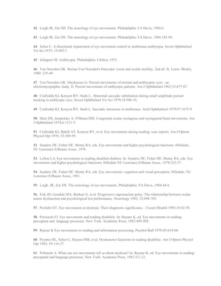 42. Leigh JR, Zee SD. The neurology of eye movements. Philadelphia: FA Davis, 1984:6.
43. Leigh JR, Zee DS. The neurology of eye movements. Philadelphia: FA Davis, 1984:192-94.
44. Schor C. A directional impairment of eye movement control in strabismus amblyopia. Invest Ophthalmol
Vis Sci 1975; 15:692-7.
45. Schapero M. Amblyopia. Philadelphia: Chilton, 1971.
46. Von Noorden GK. Burian-Von Noorden's binocular vision and ocular motility. 2nd ed. St. Louis: Mosby,
1980: 219-49.
47. Von Noorden GK. Mackensen G. Pursuit movements of normal and amblyoptic eyes - an
electromyographic study. II. Pursuit movements of amblyopic patients. Am J Ophthalmol 1962;53:477-87.
48. Ciufredda KJ, Kenyon RV; Stark L. Abnormal saccadic substitution during small amplitude pursuit
tracking in amblyopic eyes. Invest Ophthalmol Vis Sci 1979;18:506-16.
49. Ciufredda KJ, Kenyon RV, Stark L. Saccadic intrusions in strabismus. Arch Ophthalmol 1979;97:1673-9.
50. Metz HS, Jampolsky A, O'Meara DM. Congenital ocular nystagmus and nystagmoid head movements. Am
J Ophthalmol 1974;6:1131-3.
51. Ciufredda KJ, Bahill AT, Kenyon RV, et al. Eye movements during reading: case reports. Am J Optom
Physiol Opt 1976; 53:389-95.
52. Senders JW, Fisher DF, Monty RA, eds. Eye movements and higher psychological functions. Hillsdale,
NJ: Lawrence Erlbaum Assoc, 1978.
53. Lefton LA. Eye movements in reading disabled children. In: Senders JW; Fisher DF, Monty RA, eds. Eye
movements and higher psychological functions. Hillsdale NJ: Lawrence Erlbaum Assoc, 1978:225-37.
54. Senders JW, Fisher DF, Monty RA, eds. Eye movements: cognition and visual perception. Hillsdale, NJ:
Lawrence Erlbaum Assoc, 1981.
55. Leigh. JR, Zee DS. The neurology of eye movements. Philadelphia: FA Davis, 1984:44-6.
56. Fisk JD, Goodale MA, Burkart G, et al. Progressive supernuclear palsy: The relationship between ocular
motor dysfunction and psychological test performance. Neurology 1982; 32:698-705.
57. Pavlidis GT. Eye movements in dyslexia: Their diagnostic significance. J Learn Disabil 1985;18:42-50.
58. Pirozzolo FJ. Eye movements and reading disability. In: Rayner K, ed. Eye movements in reading:
perceptual and language processes. New York: Academic Press, 1983:499-509.
59. Rayner K Eye movements in reading and information processing. Psychol Bull 1978:85:618-60.
60. Poynter HL, Schor C, Haynes HM, et al. Oculomotor functions in reading disability. Am J Optom Physiol
Opt 1982; 59:116-27.
61. Pollatsek A. What can eye movements tell us about dyslexia? In: Rayner K, ed. Eye movements in reading:
perceptual and language processes. New York: Academic Press, 1983:511-21.
 