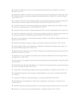 62. Senders JW, Monty RA, eds. Eye movements and psychological processes. Hillsdale, NJ: Lawrence
Erlbaum Assoc, 1976.
63. Kundel HL, Nodine CF. Studies of eye movements and visual search in radiology. In: Senders JW, Fisher
DF, Monty RA, eds. Eye movements and higher psychological functions. Hillsdale, NJ: Lawrence Erlbaum
Assoc, 1978:317 -28.
64. Locher PJ, Worms PP. Visual scanning strategies of neurologically impaired, perceptually impaired, and
normal children viewing the Bender-Gestalt drawings. Psychol in the Schools 1977;14:147-57.
65. Locher PJ, Worms PF. Visual scanning strategies of perceptually impaired and normal children viewing
the motor-free visual perception test. J Learn Disabil1981;14:416-9.
66. Tinker MA. Bases for effective reading. Minneapolis, MN: University of Minneapolis Press, 1966:81-94.
67. Ault RL, Crawford DE, Jeffrey WE. Visual scanning strategies of reflective, impulsive, fast-accurate, and
slow-inaccurate children on the Matching Familiar Figures Test. Child Dev 1972; 43:1412-7.
68. Sato K. An investigation of visual scanning strategies of reflective and impulsive children and adults. Jap
Educ Psych 1976 24:224-34.
69. Drake DM. Perceptual correlates of impulsive and reflective behavior. Dev Psycho1 1970; 2:202-14.
70. Cohen B, Bala S, Morris AG. Do hyperactive children have manifestations of hyperactivity in their eye
movements? ERIC Document ED 112601, 1975.
71. Bala SP, Cohen B, Morris AG, et al. Saccades of hyperactive and normal boys during ocular pursuits. Dev
Med Chill Neurol 1981;23:323-36.
72. Richman JE. Use of a sustained visual attention task to determine children at risk for learning problems. J
Am Optom Assoc 1986;57:20-6.
73. Simon MJ. Use of a vigilance task to determine school readiness of preschool children. Percept Mot Skills
1982; 54:1020-2.
74. Berch DB, Kanter DR. Individual differences. In: Warm JS, ed. Sustained attention in human performance.
New York: John Wiley and Sons, 1984:143-70.
75. Ludlam WM. Visual training, the alpha activation cycle and reading. J Am Optom Assoc 1979;50: 111-5.
76. Ludlam WM. Optometric visual training for reading disability--a case report. Am J Optom Physiol Opt
197: 50:58-66.
77. Camuccio D, Griffin JR. Visual skills therapy--a case report. Optom Mon 1982;73:94-6.
78. Wold RM, Pierce JR, Keddington J. Effectiveness of optometric vision therapy. J Am Optom Assoc
1978;49:1047-59.
79. Griffin JR. Binocular anomalies-procedures for vision therapy. Chicago: Professional Press, 1982:349-65.
80. Heath, EJ, et al. Eye exercises and reading efficiency. Academic Therapy 1976;11:435-45.
 