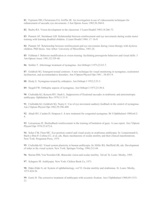 81. Fujimoto DH, Christensen EA, Griffin JR. An investigation in use of videocassette techniques for
enhancement of saccadic eye movements. J Am Optom Assoc 1985;56:304-8.
82. Busby RA. Vision development in the classroom. J Learn Disabil 1985;18:266-72.
83. Punnett AF, Steinhauer GD. Relationship between reinforcement and eye movements during ocular motor
training with learning disabled children. J Learn Disabil 1984; 17: 16-9.
84. Punnett AF. Relationship between reinforcement and eye movements during vision therapy with dyslexic
children. PhD thesis. Ann Arbor: University of Microfilms, 1981:24.
85. Feldman J. Behavior modification in vision training: facilitating prerequisite behaviors and visual skills. J
Am Optom Assoc 1981;52:329-40.
86. Stohler T. Afterimage treatment of nystagmus. Am Orthopt J 1973;23:65-7.
87. Goldrich SG. Emergent textual contours: A new technique for visual monitoring in nystagmus, oculomotor
dysfunction, and accommodative disorders. Am J Optom Physiol Opt 1981 ; 58:451-9.
88. Healy E. Nystagmus treated by orthoptics. Am Orthopt J 1952;2:53-5.
89. Stegall FW: Orthoptic aspects of nystagmus. Am Orthopt J 1973;23:30-4.
90. Ciufredda KJ, Kenyon RV; Stark L. Suppression of fixational saccades in strabismic and anisometropic
amblyopia. Ophthalmic Res 1979;11:31-9.
91. Ciufredda KJ, Goldrich SG, Neary C. Use of eye movement auditory feedback in the control of nystagmus.
Am J Optom Physiol Opt 1982;59:396-409.
92. Abadi RV; Carden D, Simpson J. A new treatment for congenital nystagmus. Br J Ophthalmol 1980;64:2-
4.
93. Letourneau JE. Biofeedback reinforcement in the training of limitation of gaze: A case report. Am J Optom
Physiol Opt 1976;53:672-6.
94. Schor CM, Flom MC. Eye position control and visual acuity in strabismus amblyopia. In: Lennerstrand G,
Bach-y-Rita P, Collins CC, et al, eds. Basic mechanisms of ocular motility and their clinical manifestations.
New York: Pergamon Press, 1975.
95. Ciufredda KJ. Visual system plasticity in human amblyopia. In: Hilfer RS, Sheffield JB, eds. Development
of order in the visual system. New York: Springer-Verlag, 1986:212-44.
96. Burian HM, Von Noorden GK. Binocular vision and ocular motility. 3rd ed. St. Louis: Mosby, 1985.
97. Schapero M. Amblyopia. New York: Chilton Book Co, 1971.
98. Duke-Elder S, ed. System of ophthalmology, vol VI. Ocular motility and strabismus. St. Louis: Mosby,
1973:424-56.
99. Gortz H. The corrective treatment of amblyopia with eccentric fixation. Am J Ophthalmol 1960;49:1315-
21.
 