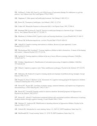 121. Hoffman L, Cohen AH, Feuer G, et al. Effectiveness of optometric therapy for strabismus in a private
practice. Am J Optom Arch Am Acad Optom 1970;47:990-5.
122. Shippman S. Video games and amblyopia treatment. Am Orthopt J 1985;35:2-5.
123. Porter EE. Treatment of amblyopia. Am Orthopt J 1962; 12:157.61.
124. Cohen AH. Monocular fixation in a binocular field. J Am Optom Assoc 1981; 52:801-6.
125. Birnbaum MH, Koslowe K, Sanet R. Success in amblyopia therapy as a function of age: A literature
survey. Am J Optom Physiol Opt 1977;54:269-75.
126. Blackman S, Goldstein KM. Cognitive styles and learning disabilities. J Learn Disabil1982;15:106-15.
127. Messer SB. Reflection-impulsivity: a review. Psychol Bull 1976;83:1026-52.
128. Abikoff H. Cognitive training interventions in children: Review of a new approach. J Learn
Disabil1979;12:123-35.
129. Meichenbaum DH, Goodman J. Training impulsive children to talk to themselves: A means of developing
self-control. J Abnorm Psychol 1971;77:115-26.
130. Egeland B. Training impulsive children in the use of more efficient scanning techniques. Child Dev
1974;45:165-71.
131. Zelniker, Oppenheimer L. Modification of information processing of impulsive children. Child Dev
1973;44:445-50.
132. Orbach I. Impulsive cognitive style: Three modification techniques, Psychol in the Schools 1977;14:353-
9.
133. McKinney JD, Haskins R. Cognitive training and the development of problem-solving strategies. Except
Educ Q 1980;1.41-51.
134. Douglas VI, Parry P, Marton P, et al. Assessment of a cognitive training program for hyperactive children.
J Abnorm Child Psychol 1976; 4:389-410.
135. Brown RT, Wynne ME. Correlates of teacher ratings, sustained attention, and impulsivity in hyperactive
and normal boys. J Clin Child Psycho1 1982;11:262-7.
136. Brown RT, Conrad KJ. Impulse control or selective attention. Remedial programs for hyperactivity.
Psychol in the Schools 1982;19:92-7.
137. Brown RT, Alford N. Amelioration attentional deficits and concomitant academic deficiencies in learning
disabled children through cognitive training. J Learn Disabil 1984;17:20-6.
138. Sherman CF, Anderson RP. Modification of attending behavior in hyperactive children. Psychol in the
Schools 1980;17:372-9.
139. Schrock RE. Introduction to vision training. Series 1-2, 1965- 67, OEP Foundation, Santa Ana, CA.
140. MacDonald LW. Visual training. Series 1-2. 1978-79, OEP Foundation, Santa Ana, CA.
 