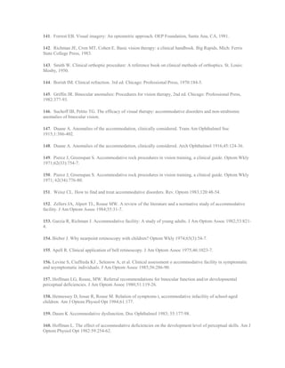 141. Forrest EB. Visual imagery: An optometric approach. OEP Foundation, Santa Ana, CA, 1981.
142. Richman JE, Cron MT, Cohen E. Basic vision therapy: a clinical handbook. Big Rapids, Mich: Ferris
State College Press, 1983.
143. Smith W. Clinical orthoptic procedure: A reference book on clinical methods of orthoptics. St. Louis:
Mosby, 1950.
144. Borish IM. Clinical refraction. 3rd ed. Chicago: Professional Press, 1970:184-5.
145. Griffin JR. Binocular anomalies: Procedures for vision therapy, 2nd ed. Chicago: Professional Press,
1982:377-93.
146. Suchoff IB, Petito TG. The efficacy of visual therapy: accommodative disorders and non-strabismic
anomalies of binocular vision.
147. Duane A. Anomalies of the accommodation, clinically considered. Trans Am Ophthalmol Soc
1915;1:386-402.
148. Duane A. Anomalies of the accommodation, clinically considered. Arch Ophthalmol 1916;45:124-36.
149. Pierce J, Greenspan S. Accommodative rock procedures in vision training, a clinical guide. Optom Wkly
1971;62(33):754-7.
150. Pierce J, Greenspan S. Accommodative rock procedures in vision training, a clinical guide. Optom Wkly
1971; 62(34):776-80.
151. Weisz CL. How to find and treat accommodative disorders. Rev. Optom 1983;120:48-54.
152. Zellers JA, Alpert TL, Rouse MW. A review of the literature and a normative study of accommodative
facility. J Am Optom Assoc 1984;55:31-7.
153. Garzia R, Richman J. Accommodative facility: A study of young adults. J Am Optom Assoc 1982;53:821-
4.
154. Bieber J. Why nearpoint retinoscopy with children? Optom Wkly 1974;65(3):54-7.
155. Apell R. Clinical application of bell retinoscopy. J Am Optom Assoc 1975;46:1023-7.
156. Levine S, Ciuffreda KJ , Selenow A, et al. Clinical assessment o accommodative facility in symptomatic
and asymptomatic individuals. J Am Optom Assoc 1985;56:286-90.
157. Hoffman LG, Rouse, MW. Referral recommendations for binocular function and/or developmental
perceptual deficiencies. J Am Optom Assoc 1980;51:119-26.
158. Hennessey D, Iosue R, Rouse M. Relation of symptoms t, accommodative infacility of school-aged
children. Am J Optom Physiol Opt 1984;61:177.
159. Daum K Accommodative dysfunction. Doc Ophthalmol 1983; 55:177-98.
160. Hoffman L. The effect of accommodative deficiencies on the development level of perceptual skills. Am J
Optom Physiol Opt 1982:59:254-62.
 