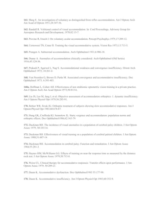161. Marg E. An investigation of voluntary as distinguished from reflex accommodation. Am J Optom Arch
Am Acad of Optom 1951;28:347-56.
162. Randall R. Volitional control of visual accommodation. In: Conf Proceedings, Advisory Group for
Aerospace Research and Development, 1970;82:15-7.
163. Provine R, Enoch J. On voluntary ocular accommodation. Percept Psychophys 1975;17:209-12.
164. Cornsweet TN, Crane H. Training the visual accommodative system. Vision Res 1973;13:713-5.
165. Prangen A. Subnormal accommodation. Arch Ophthalmol 1931;6:906-18.
166. Duane A. Anomalies of accommodation clinically considered. Arch Ophthalmol (Old Series)
1916;45:124-36.
167. Prakash P, Agarwal L, Nag S. Accommodational weakness and convergence insufficiency. Orient Arch
Ophthalmol 1972; 10:261-4.
168. Von Noorden G, Brown D, Parks M. Associated convergence and accommodative insufficiency. Doc
Ophthalmol 1973; 4:393-403.
168a. Hoffman L, Cohen AH. Effectiveness of non strabismic optometric vision training in a private practice.
Am J Optom Arch Am Acad Optom 1973;50:813-6.
169. Liu JS, Lee M, Jang J, et al. Objective assessment of accommodation orthoptics: 1. dynamic insufficiency.
Am J Optom Physiol Opt 1979;56:285-91.
170. Bobier WR, Sivak JG. Orthoptic treatment of subjects showing slow accommodative responses. Am J
Optom Physiol Opt 1983;60:678-87.
171. Hung GK, Ciuffreda KJ, Semmlow JL. Static vergence and accommodation: population norms and
orthoptic effects. Doc Ophthalmol1986;62:165-79.
172. Duckman RH. The incidence of visual anomalies in a population of cerebral palsy children. J Am Optom
Assoc 1979; 50:1013-6.
173. Duckman RH. Effectiveness of visual training on a population of cerebral palsied children. J Am Optom
Assoc 1980;51:607-14.
174. Duckman RH. Accommodation in cerebral palsy: Function and remediation. J Am Optom Assoc
1984;55:281-3.
175. Haynes HM, McWilliams LG. Effects of training on near-far response time as measured by the distance
rock test. J Am Optom Assoc 1979;50:715-8.
176. Weisz CL. Clinical therapy for accommodative responses: Transfer effects upon performance. J Am
Optom Assoc 1979; 50:209-21.
177. Daum K. Accommodative dysfunction. Doc Ophthalmol1983 55:177-98.
178. Daum K. Accommodative insufficiency. Am J Optom Physiol Opt 1983;60:352-9.
 