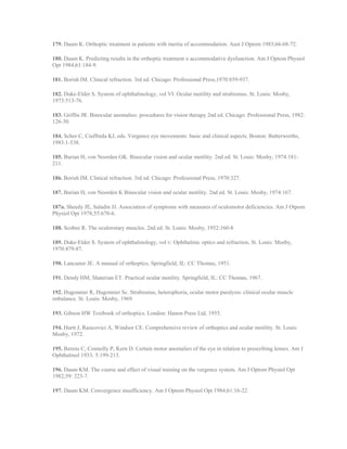 179. Daum K. Orthoptic treatment in patients with inertia of accommodation. Aust J Optom 1983;66:68-72.
180. Daum K. Predicting results in the orthoptic treatment o accommodative dysfunction. Am J Optom Physiol
Opt 1984;61:184-9.
181. Borish IM. Clinical refraction. 3rd ed. Chicago: Professional Press,1970:859-937.
182. Duke-Elder S. System of ophthalmology, vol VI. Ocular motility and strabismus. St. Louis: Mosby,
1973:513-76.
183. Griffin JR. Binocular anomalies: procedures for vision therapy 2nd ed. Chicago: Professional Press, 1982:
126-30.
184. Schor C, Ciuffreda KJ, eds. Vergence eye movements: basic and clinical aspects. Boston: Butterworths,
1983:1-538.
185. Burian H, von Noorden GK. Binocular vision and ocular motility. 2nd ed. St. Louis: Mosby, 1974:181-
211.
186. Borish IM. Clinical refraction. 3rd ed. Chicago: Professional Press, 1970:327.
187. Burian H, von Noorden K Binocular vision and ocular motility. 2nd ed. St. Louis: Mosby, 1974:167.
187a. Sheedy JE, Saladin JJ. Association of symptoms with measures of oculomotor deficiencies. Am J Otpom
Physiol Opt 1978;55:670-6.
188. Scobee R. The oculorotary muscles. 2nd ed. St. Louis: Mosby, 1952:160-8.
189. Duke-Elder S. System of ophthalmology, vol v: Ophthalmic optics and refraction, St. Louis: Mosby,
1970:479-87.
190. Lancaster JE. A manual of orthoptics. Springfield, IL: CC Thomas, 1951.
191. Dendy HM, Shaterian ET. Practical ocular motility. Springfield, IL: CC Thomas, 1967.
192. Hugonnier R, Hugonnier Sc. Strabismus, heterophoria, ocular motor paralysis: clinical ocular muscle
imbalance. St. Louis: Mosby, 1969.
193. Gibson HW Textbook of orthoptics. London: Hanon Press Ltd, 1955.
194. Hurtt J, Rasicovici A, Windsor CE. Comprehensive review of orthoptics and ocular motility. St. Louis:
Mosby, 1972.
195. Berens C, Connolly P, Kern D. Certain motor anomalies of the eye in relation to prescribing lenses. Am J
Ophthalmol 1933; 5:199-213.
196. Daum KM. The course and effect of visual training on the vergence system. Am J Optom Physiol Opt
1982;59: 223-7.
197. Daum KM. Convergence insufficiency. Am J Optom Physiol Opt 1984;61:16-22.
 