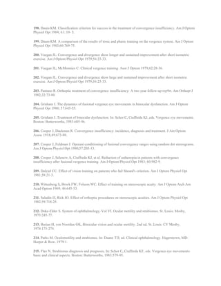 198. Daum KM. Classification criterion for success in the treatment of convergence insufficiency. Am J Optom
Physiol Opt 1984; 61: 10- 5.
199. Daum KM. A comparison of the results of tonic and phasic training on the vergence system. Am J Optom
Physiol Opt 1983;60:769-75.
200. Vaegan JL. Convergence and divergence show longer and sustained improvement after short isometric
exercise. Am J Optom Physiol Opt 1979;56:23-33.
201. Vaegan JL, McMonnies C. Clinical vergence training. Aust J Optom 1979;62:28-36.
202. Vaegan JL. Convergence and divergence show large and sustained improvement after short isometric
exercise. Am J Optom Physiol Opt 1979;56:23-33.
203. Pantano R. Orthoptic treatment of convergence insufficiency: A two year follow-up rep9rt. Am Orthopt J
1982;32:73-80.
204. Grisham J. The dynamics of fusional vergence eye movements in binocular dysfunction. Am J Optom
Physiol Opt 1980; 57:645-55.
205. Grisham J. Treatment of binocular dysfunction. In: Schor C, Ciuffreda KJ, eds. Vergence eye movements.
Boston: Butterworths, 1983:605-46.
206. Cooper J, Duckman R. Convergence insufficiency: incidence, diagnosis and treatment. J Am Optom
Assoc 1918;49:673-80.
207. Cooper J, Feldman J. Operant conditioning of fusional convergence ranges using random dot stereograms.
Am J Optom Physiol Opt 1980;57:205-13.
208. Cooper J, Selenow A, Ciuffreda KJ, et al. Reduction of asthenopia in patients with convergence
insufficiency after fusional vergence training. Am J Optom Physiol Opt 1983; 60:982-9.
209. Dalziel CC. Effect of vision training on patients who fail Sheard's criterion. Am J Optom Physiol Opt
1981;58:21-3.
210. Wittenberg S, Brock FW; Folsom WC. Effect of training on stereoscopic acuity. Am J Optom Arch Am
Acad Optom 1969; 46:645-53.
211. Saladin JJ, Rick JO. Effect of orthoptic procedures on stereoscopic acuities. Am J Optom Physiol Opt
1982;59:718-25.
212. Duke-Elder S. System of ophthalmology, Vol VI. Ocular motility and strabismus. St. Louis: Mosby,
1973:245-77.
213. Burian H, von Noorden GK, Binocular vision and ocular motility. 2nd ed. St. Louis: CV Mosby,
1974:175-274.
214. Parks M. Oculomotility and strabismus. In: Duane TD, ed. Clinical ophthalmology. Hagerstown, MD:
Harper & Row, 1979:1.
215. Flax N. Strabismus diagnosis and prognosis. In: Schor C, Ciuffreda KF, eds. Vergence eye movements:
basic and clinical aspects. Boston: Butterworths, 1983:579-95.
 