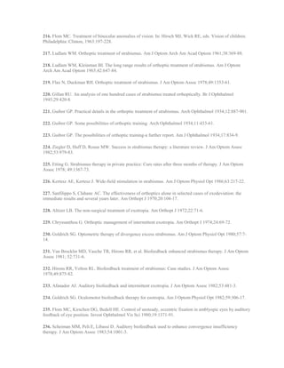 216. Flom MC. Treatment of binocular anomalies of vision. In: Hirsch MJ, Wick RE, eds. Vision of children.
Philadelphia: Clinton, 1963:197-228.
217. Ludlam WM. Orthoptic treatment of strabismus. Am J Optom Arch Am Acad Optom 1961;38:369-88.
218. Ludlam WM, Kleinman BI. The long range results of orthoptic treatment of strabismus. Am J Optom
Arch Am Acad Optom 1965;42:647-84.
219. Flax N, Duckman RH. Orthoptic treatment of strabismus. J Am Optom Assoc 1978;49:1353-61.
220. Gillan RU. An analysis of one hundred cases of strabismus treated orthoptically. Br J Ophthalmol
1945;29:420-8.
221. Guibor GP. Practical details in the orthoptic treatment of strabismus. Arch Ophthalmol 1934;12:887-901.
222. Guibor GP. Some possibilities of orthoptic training. Arch Ophthalmol 1934;11:433-61.
223. Guibor GP. The possibilities of orthoptic training-a further report. Am J Ophthalmol 1934;17:834-9.
224. Ziegler D, Huff D, Rouse MW. Success in strabismus therapy: a literature review. J Am Optom Assoc
1982;53:979-83.
225. Etting G. Strabismus therapy in private practice: Cure rates after three months of therapy. J Am Optom
Assoc 1978; 49:1367-73.
226. Kertesz AE, Kertesz J. Wide-field stimulation in strabismus. Am J Optom Physiol Opt 1986;63:217-22.
227. Sanfilippo S, Clahane AC. The effectiveness of orthoptics alone in selected cases of exodeviation: the
immediate results and several years later. Am Orthopt J 1970;20:104-17.
228. Altizer LB. The non-surgical treatment of exotropia. Am Orthopt J 1972;22:71-6.
229. Chryssanthou G. Orthoptic management of intermittent exotropia. Am Orthopt J 1974;24:69-72.
230. Goldrich SG. Optometric therapy of divergence excess strabismus. Am J Optom Physiol Opt 1980;57:7-
14.
231. Van Brocklin MD, Vasche TR, Hirons RR, et al. Biofeedback enhanced strabismus therapy. J Am Optom
Assoc 1981; 52:731-6.
232. Hirons RR, Yolton RL. Biofeedback treatment of strabismus: Case studies. J Am Optom Assoc
1978;49:875-82.
233. Afanador AJ. Auditory biofeedback and intermittent exotropia. J Am Optom Assoc 1982;53:481-3.
234. Goldrich SG. Oculomotor biofeedback therapy for esotropia. Am J Optom Physiol Opt 1982;59:306-17.
235. Flom MC, Kirschen DG, Bedell HE. Control of unsteady, eccentric fixation in amblyopic eyes by auditory
feedback of eye position. Invest Ophthalmol Vis Sci 1980;19:1371-91.
236. Scheiman MM, Peli E, Libassi D. Auditory biofeedback used to enhance convergence insufficiency
therapy. J Am Optom Assoc 1983;54:1001-3.
 
