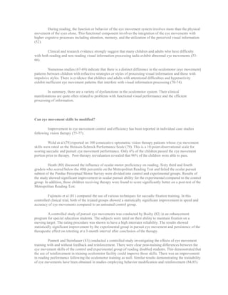 During reading, the function or behavior of the eye movement system involves more than the physical
movement of the eyes alone. This functional component involves the integration of the eye movements with
higher cognitive processes including attention, memory, and the utilization of the perceived visual information
(52).
Clinical and research evidence strongly suggest that many children and adults who have difficulty
with both reading and non-reading visual information processing tasks exhibit abnormal eye movements (53-
66).
Numerous studies (67-69) indicate that there is a distinct difference in the oculomotor (eye movement)
patterns between children with reflective strategies or styles of processing visual information and those with
impulsive styles. There is evidence that children and adults with attentional difficulties and hyperactivity
exhibit inefficient eye movement patterns that interfere with visual information processing (70-74).
In summary, there are a variety of dysfunctions in the oculomotor system. Their clinical
manifestations are quite often related to problems with functional visual performance and the efficient
processing of information.
Can eye movement skills be modified?
Improvement in eye movement control and efficiency has been reported in individual case studies
following vision therapy (75-77).
Wold et al (78) reported on 100 consecutive optometric vision therapy patients whose eye movement
skills were rated on the Heinsen-Schrock Performance Scale (79). This is a 10-point observational scale for
scoring saccadic and pursuit eye movement performance. Only 6% of the children passed the eye movement
portion prior to therapy. Post-therapy reevaluation revealed that 96% of the children were able to pass.
Heath (80) discussed the influence of ocular-motor proficiency on reading. Sixty third and fourth
graders who scored below the 40th percentile on the Metropolitan Reading Test and failed the ocular pursuit
subtest of the Purdue Perceptual Motor Survey were divided into control and experimental groups. Results of
the study showed significant improvement in ocular pursuit ability for the experimental compared to the control
group. In addition, those children receiving therapy were found to score significantly better on a post-test of the
Metropolitan Reading Test.
Fujimoto et al (81) compared the use of various techniques for saccadic fixation training. In this
controlled clinical trial, both of the treated groups showed a statistically significant improvement in speed and
accuracy of eye movements compared to an untreated control group.
A controlled study of pursuit eye movements was conducted by Busby (82) in an enhancement
program for special education students. The subjects were rated on their ability to maintain fixation on a
moving target. The rating procedure was shown to have a high interrater reliability. The results showed
statistically significant improvement by the experimental group in pursuit eye movement and persistence of the
therapeutic effect on retesting at a 3-month interval after conclusion of the therapy.
Punnett and Steinhauer (83) conducted a controlled study investigating the effects of eye movement
training with and without feedback and reinforcement. There were clear post-training differences between the
eye movement skills of the control and experimental group of reading disabled students. This demonstrated that
the use of reinforcement in training oculomotor facility could improve those skills. There was an improvement
in reading performance following the oculomotor training as well. Similar results demonstrating the trainability
of eye movements have been obtained in studies employing behavior modification and reinforcement (84,85).
 