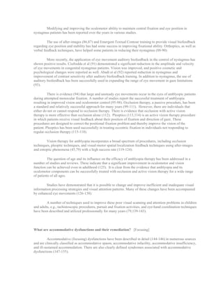 Modifying and improving the oculomotor ability to maintain central fixation and eye position in
nystagmus patients has been reported over the years in various studies.
The use of after-images (86,87) and Emergent Textual Contour training to provide visual biofeedback
regarding eye position and stability has had some success in improving fixational ability. Orthoptics, as well as
verbal feedback techniques, have helped some patients in reducing their nystagmus (88-90).
More recently, the application of eye movement auditory biofeedback in the control of nystagmus has
shown positive results. Ciufredda et al (91) demonstrated a significant reduction in the amplitude and velocity
of eye movements in congenital nystagmus patients. Vision was improved, and positive cosmetic and
psychological changes were reported as well. Abadi et al (92) reported reduction in nystagmus and
improvement of contrast sensitivity after auditory biofeedback training. In addition to nystagmus, the use of
auditory biofeedback has been successfully used in expanding the range of eye movement in gaze limitations
(93).
There is evidence (94) that large and unsteady eye movements occur in the eyes of amblyopic patients
during attempted monocular fixation. A number of studies report the successful treatment of amblyopia
resulting in improved vision and oculomotor control (95-98). Occlusion therapy, a passive procedure, has been
a standard and relatively successful approach for many years (99-111). However, there are individuals that
either do not or cannot respond to occlusion therapy. There is evidence that occlusion with active vision
therapy is more effective than occlusion alone (112). Pleoptics (113,114) is an active vision therapy procedure
in which patients receive visual feedback about their position of fixation and direction of gaze. These
procedures are designed to correct the positional fixation problem and thereby improve the vision of the
patient. Pleoptics has been used successfully in treating eccentric fixation in individuals not responding to
regular occlusion therapy (115-118).
Vision therapy for amblyopia incorporates a broad spectrum of procedures, including occlusion
techniques, pleoptic techniques, and visual-motor spatial localization feedback techniques using after-images
and entoptic phenomena (45,79) with a high success rate (119-124).
The question of age and its influence on the efficacy of amblyopia therapy has been addressed in a
number of studies and reviews. These indicate that a significant improvement in oculomotor and vision
function can be achieved even in adulthood (125). It is clear from the evidence that amblyopia and its
oculomotor components can be successfully treated with occlusion and active vision therapy for a wide range
of patients of all ages.
Studies have demonstrated that it is possible to change and improve inefficient and inadequate visual
information processing strategies and visual attention patterns. Many of these changes have been accompanied
by enhanced eye movements (126-138).
A number of techniques used to improve these poor visual scanning and attention problems in children
and adults, e.g., tachistoscopic procedures, pursuit and fixation activities, and eye-hand coordination techniques
have been described and utilized professionally for many years (79,139-143).
What are accommodative dysfunctions and their remediation? [Focusing]
Accommodative (focusing) dysfunctions have been described in detail (144-146) in numerous sources
and are clinically classified as accommodative spasm, accommodative infacility, accommodative insufficiency,
and ill-sustained accommodation. There are also clearly defined syndromes associated with accommodative
dysfunctions (147-155).
 