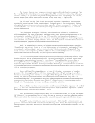 The literature discusses many symptoms common to accommodative dysfunctions as a group. These
have been described as reduced nearpoint acuity, a general inability to sustain nearpoint activity, asthenopia,
excessive rubbing of the eyes, headaches, periodic blurring of distance vision after prolonged near activities,
periodic double vision at near, and excessive fatigue at the end of the day (152,154,156-160).
The efficacy of applying vision therapy procedures in improving accommodative functioning has
considerable basic science and clinical research support. Studies have shown that accommodative findings,
although under autonomic nervous system control, can respond to voluntary command (161-163) and can be
conditioned (164). These studies demonstrate that voluntary control of accommodation can be controlled,
trained, and transferred.
Once pathological or iatrogenic causes have been eliminated, the treatment of accommodative
deficiencies includes plus lenses for near work and vision therapy aimed at improving the functioning of the
accommodative mechanism (165-168). Levine et al (156) established baseline statistics for diagnostic
accommodation findings which differentiate symptomatic from asymptomatic patients. Their findings were in
close agreement with a similar study by Zellers and Rouse (152). The significant element of these studies is the
relationship between symptoms and inadequate accommodative facility.
Wold (78) reported on 100 children who had undergone accommodative vision therapy procedures.
These clinically selected cases showed an 80% rate of improvement in accommodative amplitude and 76% in
accommodative facility using a pre- and post-treatment ordinal criterion referenced scaling method. These
results are similar to those reported by Hoffman and Cohen (168) a in which 70 patients were successfully
treated for accommodative insufficiency and infacility based on clinical findings.
Liu et al (169) investigated accommodative facility disorders by objective laboratory methods using a
dynamic optometer with an infrared photomultiplier. They objectively identified the dynamic aspects of the
accommodative response that were improved by vision therapy. Young adults with symptoms related to
focusing difficulties were treated by procedures commonly used in orthoptic or vision therapy practice.
Significant improvement in their focus flexibility occurred and these changes correlated with marked reduction
or elimination of symptoms. Standard clinical measures of accommodative facility were found to correlate well
with the more objective measures.
Bobier and Sivak (l70) replicated the work of Liu et al (169) using a greater degree of recording
precision with a dynamic photorefractor (television camera and monitor with light-emitting diodes}. They
found no evidence of regression in improved focusing flexibility during an l8-week interval after cessation of
training. The subjects' symptoms also abated as accommodative function normalized. Hung et al (l71)
demonstrated the efficacy of accommodation, vergence, and accommodative vergence orthoptic therapy using
a dynamic binocular simulator. This experiment objectively validated optometric vision therapy procedures
through use of photoelectric eye movement recording systems and an optometer.
There is a higher prevalence of accommodative insufficiencies and infacilities in persons with cerebral
palsy (172). Duckman demonstrated that accommodative abilities can be modified and improved in a cerebral
palsy population using vision therapy techniques (173,174).
Since accommodative changes take place when looking from near to far and back to near, Haynes and
McWilliams (175) investigated the effects of training this near-far response on school age and college students.
Their results indicate that this near-far response ability is trainable and can be improved with vision therapy.
Weisz (l76) has shown that improvement in accommodative ability transfers to improvement in near
point task performance. In a double blind clinical study following vision therapy, her experimental group was
found to improve significantly in accuracy of performance on a Landolt-C resolution task as compared with the
controls.
 
