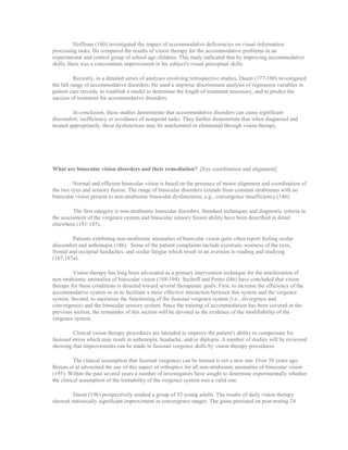 Hoffman (160) investigated the impact of accommodative deficiencies on visual information
processing tasks. He compared the results of vision therapy for the accommodative problems in an
experimental and control group of school age children. This study indicated that by improving accommodative
skills, there was a concomitant improvement in his subject's visual perceptual skills.
Recently, in a detailed series of analyses involving retrospective studies, Daum (177-180) investigated
the full range of accommodative disorders. He used a stepwise discriminant analysis of regression variables in
patient care records, to establish a model to determine the length of treatment necessary, and to predict the
success of treatment for accommodative disorders.
In conclusion, these studies demonstrate that accommodative disorders can cause significant
discomfort, inefficiency or avoidance of nearpoint tasks. They further demonstrate that when diagnosed and
treated appropriately, these dysfunctions may be ameliorated or eliminated through vision therapy.
What are binocular vision disorders and their remediation? [Eye coordination and alignment]
Normal and efficient binocular vision is based on the presence of motor alignment and coordination of
the two eyes and sensory fusion. The range of binocular disorders extends from constant strabismus with no
binocular vision present to non-strabismic binocular dysfunctions, e.g., convergence insufficiency (146).
The first category is non-strabismic binocular disorders. Standard techniques and diagnostic criteria in
the assessment of the vergence system and binocular sensory fusion ability have been described in detail
elsewhere (181-185).
Patients exhibiting non-strabismic anomalies of binocular vision quite often report feeling ocular
discomfort and asthenopia (186). Some of the patient complaints include eyestrain, soreness of the eyes,
frontal and occipital headaches, and ocular fatigue which result in an aversion to reading and studying
(187,187a).
Vision therapy has long been advocated as a primary intervention technique for the amelioration of
non-strabismic anomalies of binocular vision (188-194). Suchoff and Petito (l46) have concluded that vision
therapy for these conditions is directed toward several therapeutic goals: First, to increase the efficiency of the
accommodative system so as to facilitate a more effective interaction between this system and the vergence
system. Second, to maximize the functioning of the fusional vergence system (i.e., divergence and
convergence) and the binocular sensory system. Since the training of accommodation has been covered in the
previous section, the remainder of this section will be devoted to the evidence of the modifiability of the
vergence system.
Clinical vision therapy procedures are intended to improve the patient's ability to compensate for
fusional stress which may result in asthenopia, headache, and/or diplopia. A number of studies will be reviewed
showing that improvements can be made in fusional vergence skills by vision therapy procedures.
The clinical assumption that fusional vergences can be trained is not a new one. Over 50 years ago,
Berens et al advocated the use of this aspect of orthoptics for all non-strabismic anomalies of binocular vision
(195). Within the past several years a number of investigators have sought to determine experimentally whether
the clinical assumption of the trainability of the vergence system was a valid one.
Daum (196) prospectively studied a group of 35 young adults. The results of daily vision therapy
showed statistically significant improvement in convergence ranges. The gains persisted on post-testing 24
 