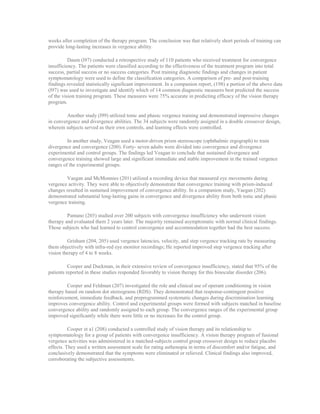 weeks after completion of the therapy program. The conclusion was that relatively short periods of training can
provide long-lasting increases in vergence ability.
Daum (l97) conducted a retrospective study of 110 patients who received treatment for convergence
insufficiency. The patients were classified according to the effectiveness of the treatment program into total
success, partial success or no success categories. Post training diagnostic findings and changes in patient
symptomatology were used to define the classification categories. A comparison of pre- and post-training
findings revealed statistically significant improvement. In a companion report, (198) a portion of the above data
(l97) was used to investigate and identify which of 14 common diagnostic measures best predicted the success
of the vision training program. These measures were 75% accurate in predicting efficacy of the vision therapy
program.
Another study (l99) utilized tonic and phasic vergence training and demonstrated impressive changes
in convergence and divergence abilities. The 34 subjects were randomly assigned in a double crossover design,
wherein subjects served as their own controls, and learning effects were controlled.
In another study, Veagan used a motor-driven prism stereoscope (ophthalmic ergograph) to train
divergence and convergence (200). Forty- seven adults were divided into convergence and divergence
experimental and control groups. The findings led Veagan to conclude that sustained divergence and
convergence training showed large and significant immediate and stable improvement in the trained vergence
ranges of the experimental groups.
Vaegan and McMonnies (201) utilized a recording device that measured eye movements during
vergence activity. They were able to objectively demonstrate that convergence training with prism-induced
changes resulted in sustained improvement of convergence ability. In a companion study, Vaegan (202)
demonstrated substantial long-lasting gains in convergence and divergence ability from both tonic and phasic
vergence training.
Pantano (203) studied over 200 subjects with convergence insufficiency who underwent vision
therapy and evaluated them 2 years later. The majority remained asymptomatic with normal clinical findings.
Those subjects who had learned to control convergence and accommodation together had the best success.
Grisham (204, 205) used vergence latencies, velocity, and step vergence tracking rate by measuring
them objectively with infra-red eye monitor recordings; He reported improved step vergence tracking after
vision therapy of 4 to 8 weeks.
Cooper and Duckman, in their extensive review of convergence insufficiency, stated that 95% of the
patients reported in these studies responded favorably to vision therapy for this binocular disorder (206).
Cooper and Feldman (207) investigated the role and clinical use of operant conditioning in vision
therapy based on random dot stereograms (RDS). They demonstrated that response-contingent positive
reinforcement, immediate feedback, and preprogrammed systematic changes during discrimination learning
improves convergence ability. Control and experimental groups were formed with subjects matched in baseline
convergence ability and randomly assigned to each group. The convergence ranges of the experimental group
improved significantly while there were little or no increases for the control group.
Cooper et a1 (208) conducted a controlled study of vision therapy and its relationship to
symptomatology for a group of patients with convergence insufficiency. A vision therapy program of fusional
vergence activities was administered in a matched-subjects control group crossover design to reduce placebo
effects. They used a written assessment scale for rating asthenopia in terms of discomfort and/or fatigue, and
conclusively demonstrated that the symptoms were eliminated or relieved. Clinical findings also improved,
corroborating the subjective assessments.
 
