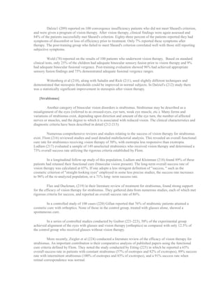 Dalzie1 (209) reported on 100 convergence insufficiency patients who did not meet Sheard's criterion,
and were given a program of vision therapy. After vision therapy, clinical findings were again assessed and
84% of the patients successfully met Sheard's criterion. Eighty-three percent of the patients reported they had
symptoms of discomfort or loss of efficiency prior to treatment. Only 7% reported these symptoms after
therapy. The post-training group who failed to meet Sheard's criterion correlated well with those still reporting
subjective symptoms.
Wold (78) reported on the results of 100 patients who underwent vision therapy. Based on standard
clinical tests, only 25% of the children had adequate binocular sensory fusion prior to vision therapy and 9%
had adequate binocular fusional vergence. Post-training evaluation showed 96% had achieved appropriate
sensory fusion findings and 75% demonstrated adequate fusional vergence ranges.
Wittenberg et al (210), along with Saladin and Rick (211), used slightly different techniques and
demonstrated that stereopsis thresholds could be improved in normal subjects. In Dalziel's (212) study there
was a statistically significant improvement in stereopsis after vision therapy.
[Strabismus]
Another category of binocular vision disorders is strabismus. Strabismus may be described as a
misalignment of the eyes (referred to as crossed-eyes, eye turn, weak eye muscle, etc.). Many forms and
variations of strabismus exist, depending upon direction and amount of the eye turn, the number of affected
nerves or muscles, and the degree to which it is associated with reduced vision. The clinical characteristics and
diagnostic criteria have been described in detail (212-215).
Numerous comprehensive reviews and studies relating to the success of vision therapy for strabismus
exist. Flom (216) reviewed studies and used detailed multifactorial analysis. This revealed an overall functional
cure rate for strabismics receiving vision therapy of 50%, with esotropia less responsive than exotropia.
Ludlam (217) evaluated a sample of 149 unselected strabismics who received vision therapy and determined a
73% overall success rate utilizing the rigorous criteria established by Flom.
In a longitudinal follow-up study of this population, Ludlam and Kleinman (218) found 89% of these
patients had retained their functional cure (binocular vision present). The long-term overall success rate of
vision therapy was calculated at 65%. If one adopts a less stringent definition of "success, " such as the
cosmetic criterion of "straight-looking eyes" employed in some less precise studies, the success rate increases
to 96% of the re-analyzed population, or a 71% long- term success rate.
Flax and Duckman, (219) in their literature review of treatment for strabismus, found strong support
for the efficacy of vision therapy for strabismus. They gathered data from numerous studies, each of which met
rigorous criteria for success, and reported an overall success rate of 86%.
In a controlled study of 100 cases (220) Gillan reported that 76% of strabismic patients attained a
cosmetic cure with orthoptics. None of those in the control group, treated with glasses alone, showed a
spontaneous cure.
In a series of controlled studies conducted by Guibor (221-223), 50% of the experimental group
achieved alignment of the eyes with glasses and vision therapy (orthoptics) as compared with only 12.5% of
the control group who received glasses without vision therapy.
More recently, Ziegler et al (224) conducted a literature review of the efficacy of vision therapy for
strabismus. An important contribution is their comparative analysis of published papers using the functional
cure criteria defined by Flom. They noted the study conducted by Etting (225) in which he reported a 65%
overall success rate in patients with constant strabismus (57% of esotropes and 82% of exotropes), 89% success
rate with intermittent strabismus (100% of esotropes and 85% of exotropes), and a 91% success rate when
retinal correspondence was normal.
 