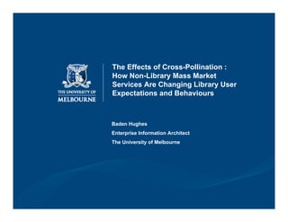 The Effects of Cross-Pollination :
How Non-Library Mass Market
Services Are Changing Library User
Expectations and Behaviours



Baden Hughes
Enterprise Information Architect
The University of Melbourne