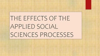 THE EFFECTS OF THE
APPLIED SOCIAL
SCIENCES PROCESSES
 
