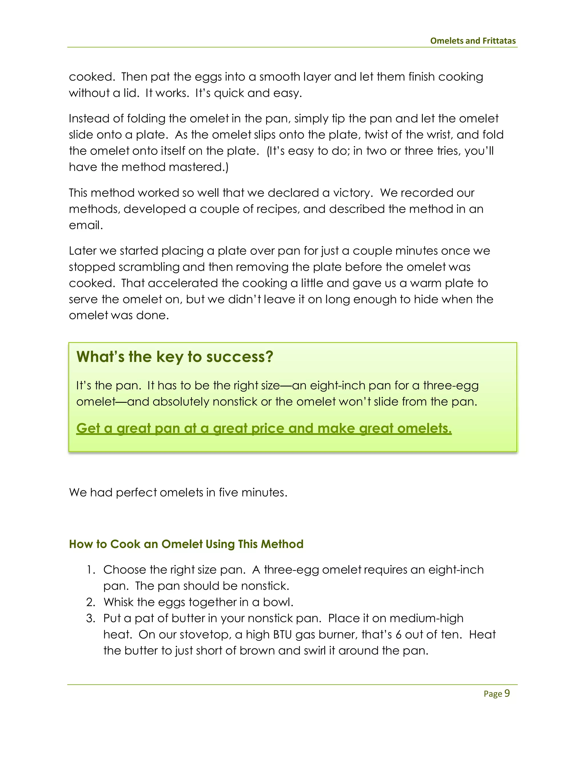 Omelets and Frittatas
Page 9
cooked. Then pat the eggs into a smooth layer and let them finish cooking
without a lid. It works. It’s quick and easy.
Instead of folding the omelet in the pan, simply tip the pan and let the omelet
slide onto a plate. As the omelet slips onto the plate, twist of the wrist, and fold
the omelet onto itself on the plate. (It’s easy to do; in two or three tries, you’ll
have the method mastered.)
This method worked so well that we declared a victory. We recorded our
methods, developed a couple of recipes, and described the method in an
email.
Later we started placing a plate over pan for just a couple minutes once we
stopped scrambling and then removing the plate before the omelet was
cooked. That accelerated the cooking a little and gave us a warm plate to
serve the omelet on, but we didn’t leave it on long enough to hide when the
omelet was done.
What’s the key to success?
It’s the pan. It has to be the right size—an eight-inch pan for a three-egg
omelet—and absolutely nonstick or the omelet won’t slide from the pan.
Get a great pan at a great price and make great omelets.
We had perfect omelets in five minutes.
How to Cook an Omelet Using This Method
1. Choose the right size pan. A three-egg omelet requires an eight-inch
pan. The pan should be nonstick.
2. Whisk the eggs together in a bowl.
3. Put a pat of butter in your nonstick pan. Place it on medium-high
heat. On our stovetop, a high BTU gas burner, that’s 6 out of ten. Heat
the butter to just short of brown and swirl it around the pan.
 