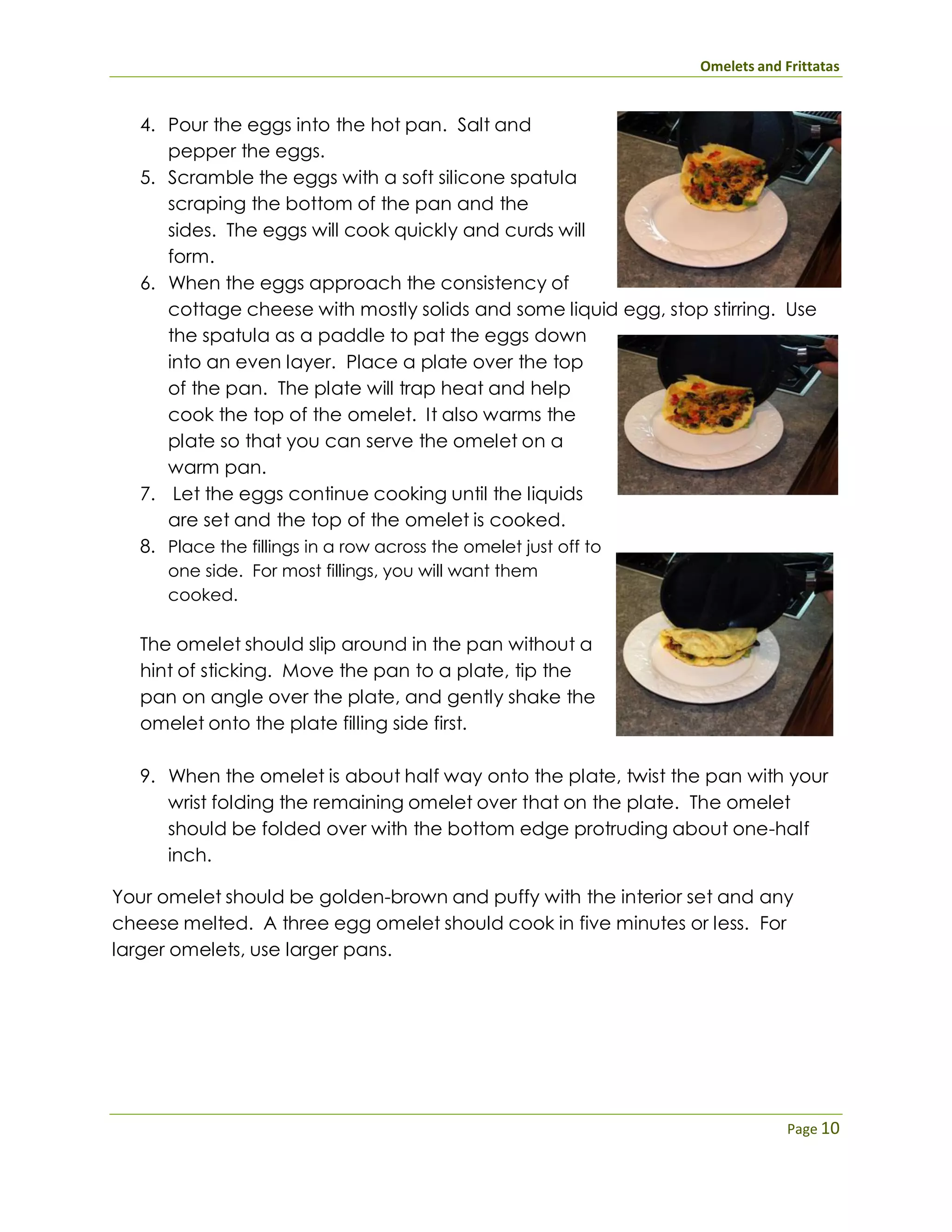 Omelets and Frittatas
Page 10
4. Pour the eggs into the hot pan. Salt and
pepper the eggs.
5. Scramble the eggs with a soft silicone spatula
scraping the bottom of the pan and the
sides. The eggs will cook quickly and curds will
form.
6. When the eggs approach the consistency of
cottage cheese with mostly solids and some liquid egg, stop stirring. Use
the spatula as a paddle to pat the eggs down
into an even layer. Place a plate over the top
of the pan. The plate will trap heat and help
cook the top of the omelet. It also warms the
plate so that you can serve the omelet on a
warm pan.
7. Let the eggs continue cooking until the liquids
are set and the top of the omelet is cooked.
8. Place the fillings in a row across the omelet just off to
one side. For most fillings, you will want them
cooked.
The omelet should slip around in the pan without a
hint of sticking. Move the pan to a plate, tip the
pan on angle over the plate, and gently shake the
omelet onto the plate filling side first.
9. When the omelet is about half way onto the plate, twist the pan with your
wrist folding the remaining omelet over that on the plate. The omelet
should be folded over with the bottom edge protruding about one-half
inch.
Your omelet should be golden-brown and puffy with the interior set and any
cheese melted. A three egg omelet should cook in five minutes or less. For
larger omelets, use larger pans.
 