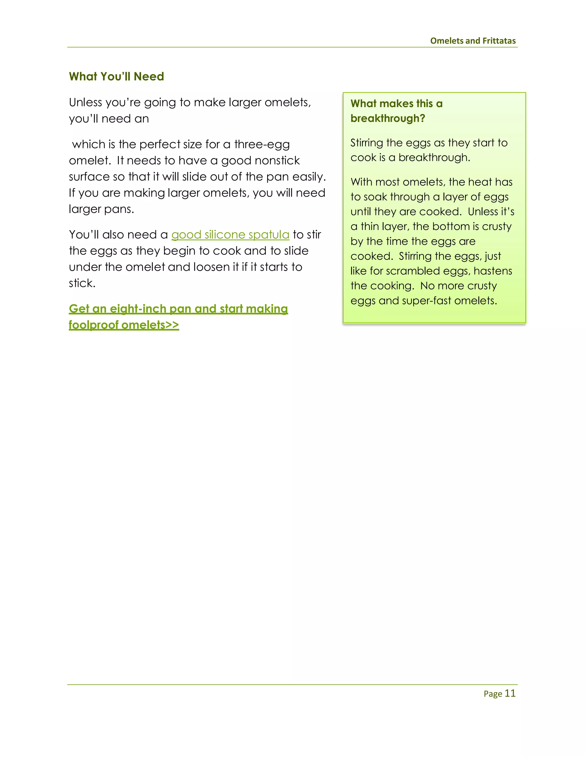 Omelets and Frittatas
Page 11
What You’ll Need
Unless you’re going to make larger omelets,
you’ll need an
which is the perfect size for a three-egg
omelet. It needs to have a good nonstick
surface so that it will slide out of the pan easily.
If you are making larger omelets, you will need
larger pans.
You’ll also need a good silicone spatula to stir
the eggs as they begin to cook and to slide
under the omelet and loosen it if it starts to
stick.
Get an eight-inch pan and start making
foolproof omelets>>
What makes this a
breakthrough?
Stirring the eggs as they start to
cook is a breakthrough.
With most omelets, the heat has
to soak through a layer of eggs
until they are cooked. Unless it’s
a thin layer, the bottom is crusty
by the time the eggs are
cooked. Stirring the eggs, just
like for scrambled eggs, hastens
the cooking. No more crusty
eggs and super-fast omelets.
 