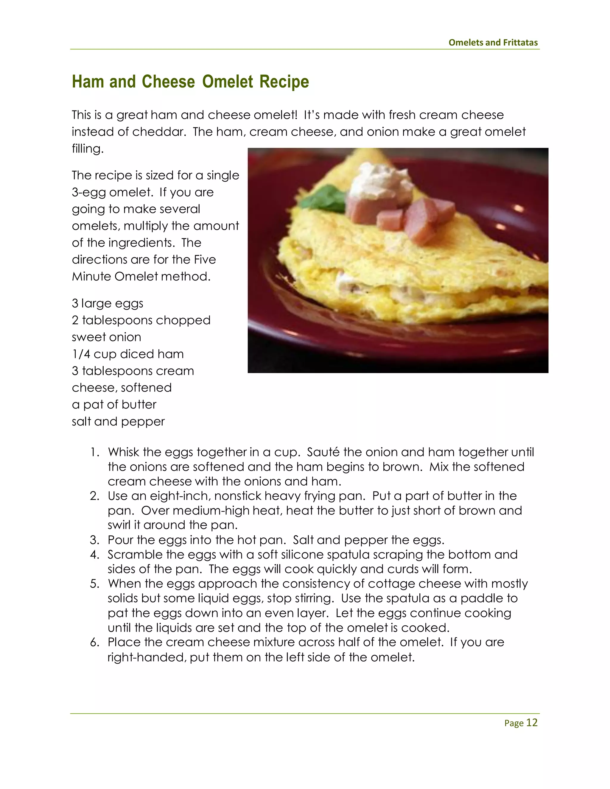 Omelets and Frittatas
Page 12
Ham and Cheese Omelet Recipe
This is a great ham and cheese omelet! It’s made with fresh cream cheese
instead of cheddar. The ham, cream cheese, and onion make a great omelet
filling.
The recipe is sized for a single
3-egg omelet. If you are
going to make several
omelets, multiply the amount
of the ingredients. The
directions are for the Five
Minute Omelet method.
3 large eggs
2 tablespoons chopped
sweet onion
1/4 cup diced ham
3 tablespoons cream
cheese, softened
a pat of butter
salt and pepper
1. Whisk the eggs together in a cup. Sauté the onion and ham together until
the onions are softened and the ham begins to brown. Mix the softened
cream cheese with the onions and ham.
2. Use an eight-inch, nonstick heavy frying pan. Put a part of butter in the
pan. Over medium-high heat, heat the butter to just short of brown and
swirl it around the pan.
3. Pour the eggs into the hot pan. Salt and pepper the eggs.
4. Scramble the eggs with a soft silicone spatula scraping the bottom and
sides of the pan. The eggs will cook quickly and curds will form.
5. When the eggs approach the consistency of cottage cheese with mostly
solids but some liquid eggs, stop stirring. Use the spatula as a paddle to
pat the eggs down into an even layer. Let the eggs continue cooking
until the liquids are set and the top of the omelet is cooked.
6. Place the cream cheese mixture across half of the omelet. If you are
right-handed, put them on the left side of the omelet.
 