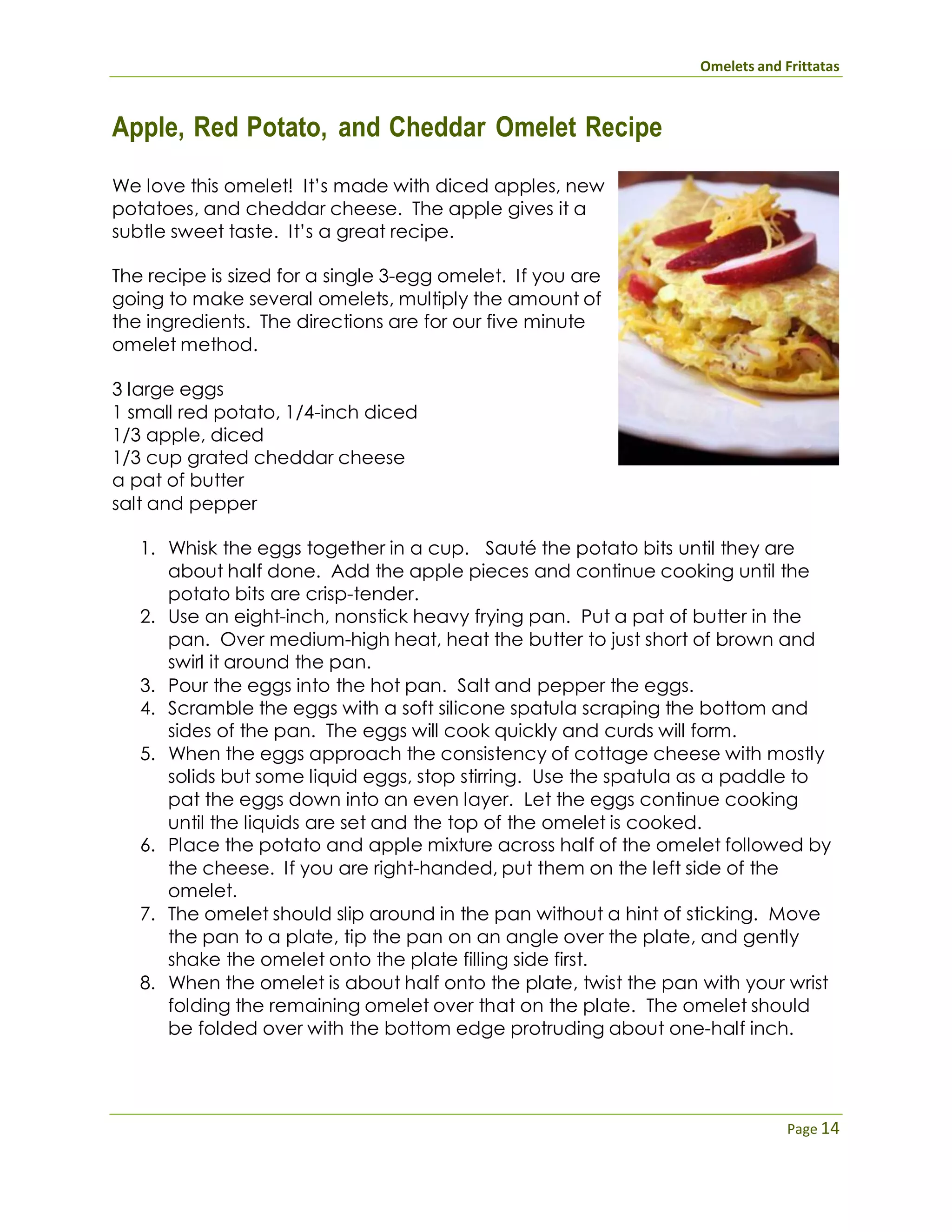 Omelets and Frittatas
Page 14
Apple, Red Potato, and Cheddar Omelet Recipe
We love this omelet! It’s made with diced apples, new
potatoes, and cheddar cheese. The apple gives it a
subtle sweet taste. It’s a great recipe.
The recipe is sized for a single 3-egg omelet. If you are
going to make several omelets, multiply the amount of
the ingredients. The directions are for our five minute
omelet method.
3 large eggs
1 small red potato, 1/4-inch diced
1/3 apple, diced
1/3 cup grated cheddar cheese
a pat of butter
salt and pepper
1. Whisk the eggs together in a cup. Sauté the potato bits until they are
about half done. Add the apple pieces and continue cooking until the
potato bits are crisp-tender.
2. Use an eight-inch, nonstick heavy frying pan. Put a pat of butter in the
pan. Over medium-high heat, heat the butter to just short of brown and
swirl it around the pan.
3. Pour the eggs into the hot pan. Salt and pepper the eggs.
4. Scramble the eggs with a soft silicone spatula scraping the bottom and
sides of the pan. The eggs will cook quickly and curds will form.
5. When the eggs approach the consistency of cottage cheese with mostly
solids but some liquid eggs, stop stirring. Use the spatula as a paddle to
pat the eggs down into an even layer. Let the eggs continue cooking
until the liquids are set and the top of the omelet is cooked.
6. Place the potato and apple mixture across half of the omelet followed by
the cheese. If you are right-handed, put them on the left side of the
omelet.
7. The omelet should slip around in the pan without a hint of sticking. Move
the pan to a plate, tip the pan on an angle over the plate, and gently
shake the omelet onto the plate filling side first.
8. When the omelet is about half onto the plate, twist the pan with your wrist
folding the remaining omelet over that on the plate. The omelet should
be folded over with the bottom edge protruding about one-half inch.
 