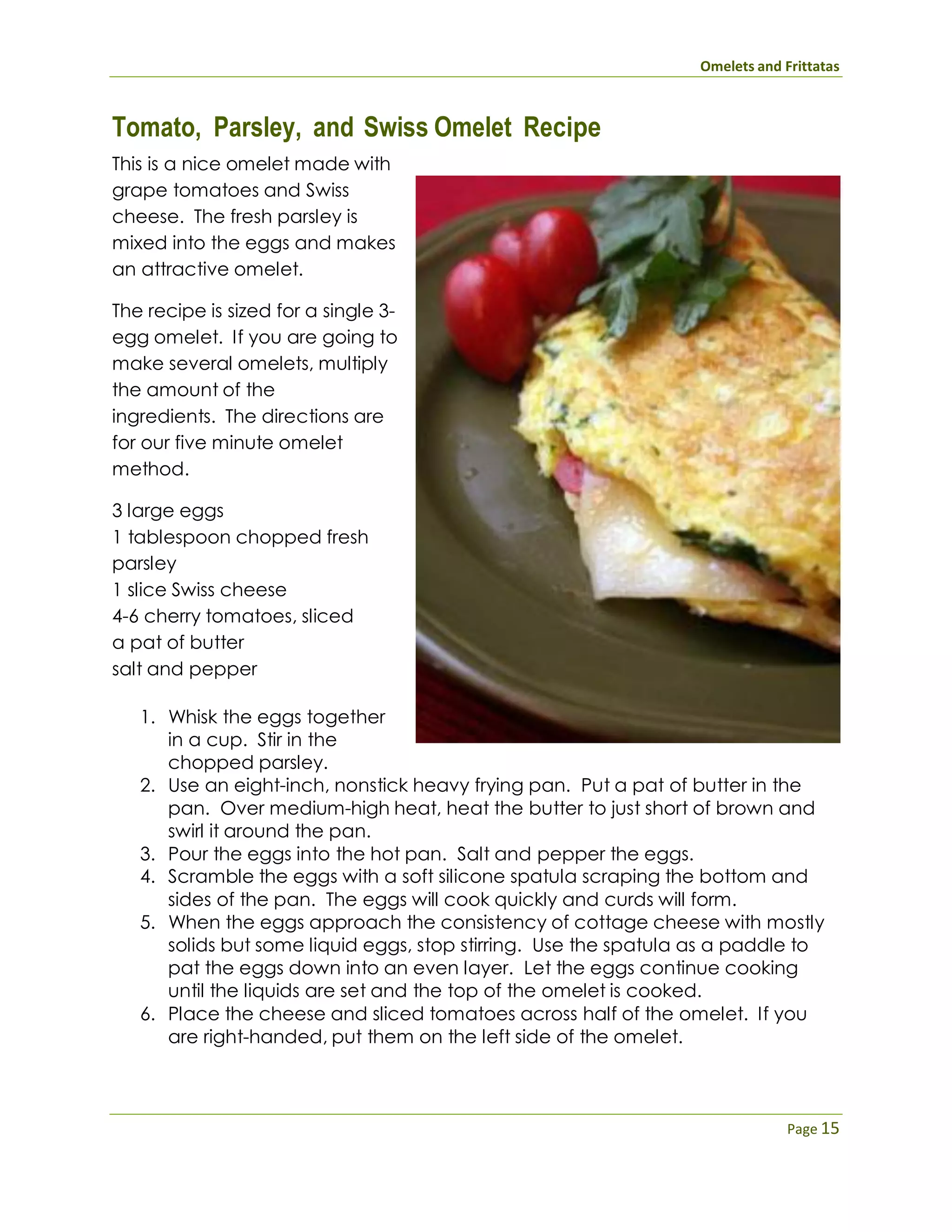 Omelets and Frittatas
Page 15
Tomato, Parsley, and Swiss Omelet Recipe
This is a nice omelet made with
grape tomatoes and Swiss
cheese. The fresh parsley is
mixed into the eggs and makes
an attractive omelet.
The recipe is sized for a single 3-
egg omelet. If you are going to
make several omelets, multiply
the amount of the
ingredients. The directions are
for our five minute omelet
method.
3 large eggs
1 tablespoon chopped fresh
parsley
1 slice Swiss cheese
4-6 cherry tomatoes, sliced
a pat of butter
salt and pepper
1. Whisk the eggs together
in a cup. Stir in the
chopped parsley.
2. Use an eight-inch, nonstick heavy frying pan. Put a pat of butter in the
pan. Over medium-high heat, heat the butter to just short of brown and
swirl it around the pan.
3. Pour the eggs into the hot pan. Salt and pepper the eggs.
4. Scramble the eggs with a soft silicone spatula scraping the bottom and
sides of the pan. The eggs will cook quickly and curds will form.
5. When the eggs approach the consistency of cottage cheese with mostly
solids but some liquid eggs, stop stirring. Use the spatula as a paddle to
pat the eggs down into an even layer. Let the eggs continue cooking
until the liquids are set and the top of the omelet is cooked.
6. Place the cheese and sliced tomatoes across half of the omelet. If you
are right-handed, put them on the left side of the omelet.
 