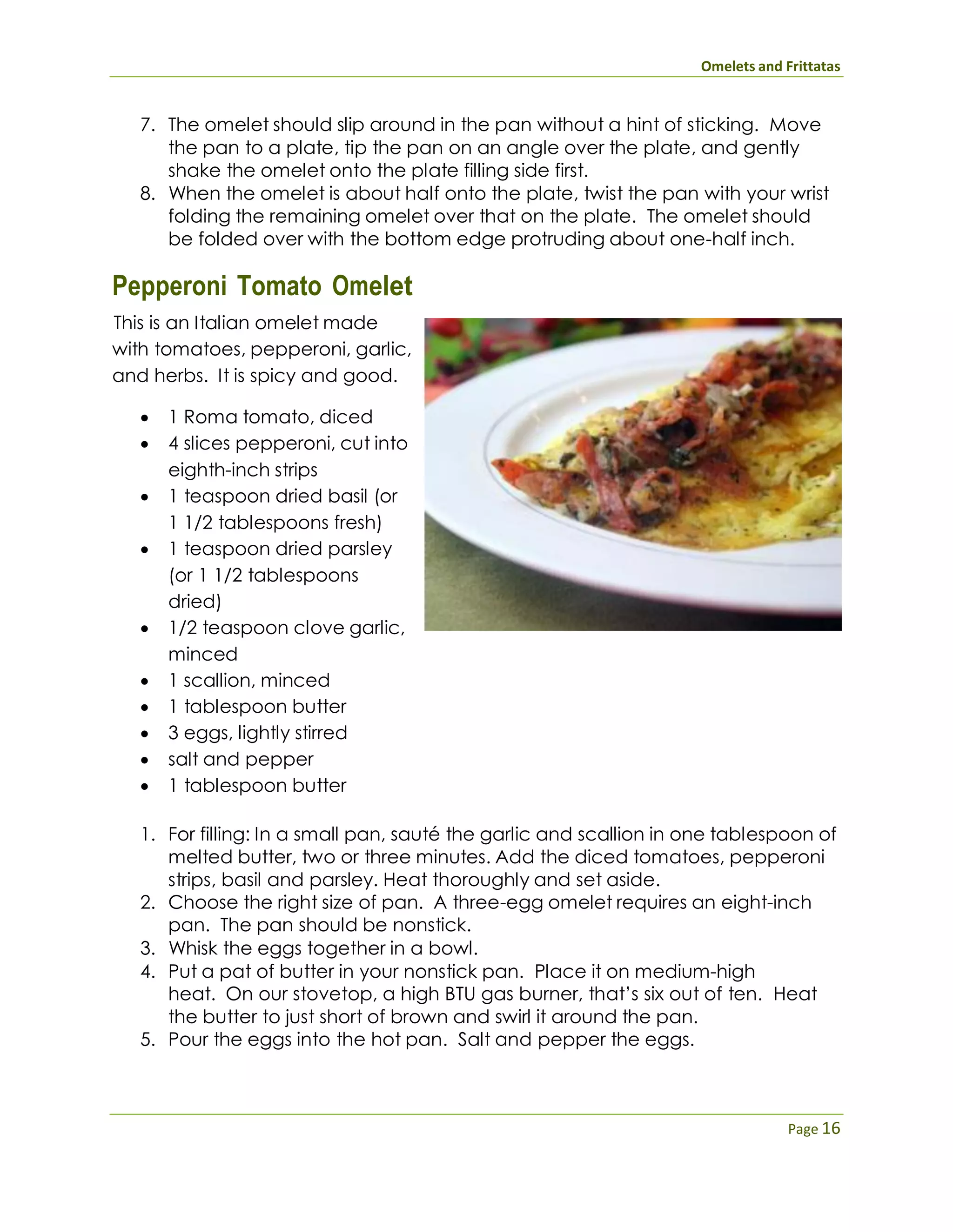Omelets and Frittatas
Page 16
7. The omelet should slip around in the pan without a hint of sticking. Move
the pan to a plate, tip the pan on an angle over the plate, and gently
shake the omelet onto the plate filling side first.
8. When the omelet is about half onto the plate, twist the pan with your wrist
folding the remaining omelet over that on the plate. The omelet should
be folded over with the bottom edge protruding about one-half inch.
Pepperoni Tomato Omelet
This is an Italian omelet made
with tomatoes, pepperoni, garlic,
and herbs. It is spicy and good.
 1 Roma tomato, diced
 4 slices pepperoni, cut into
eighth-inch strips
 1 teaspoon dried basil (or
1 1/2 tablespoons fresh)
 1 teaspoon dried parsley
(or 1 1/2 tablespoons
dried)
 1/2 teaspoon clove garlic,
minced
 1 scallion, minced
 1 tablespoon butter
 3 eggs, lightly stirred
 salt and pepper
 1 tablespoon butter
1. For filling: In a small pan, sauté the garlic and scallion in one tablespoon of
melted butter, two or three minutes. Add the diced tomatoes, pepperoni
strips, basil and parsley. Heat thoroughly and set aside.
2. Choose the right size of pan. A three-egg omelet requires an eight-inch
pan. The pan should be nonstick.
3. Whisk the eggs together in a bowl.
4. Put a pat of butter in your nonstick pan. Place it on medium-high
heat. On our stovetop, a high BTU gas burner, that’s six out of ten. Heat
the butter to just short of brown and swirl it around the pan.
5. Pour the eggs into the hot pan. Salt and pepper the eggs.
 