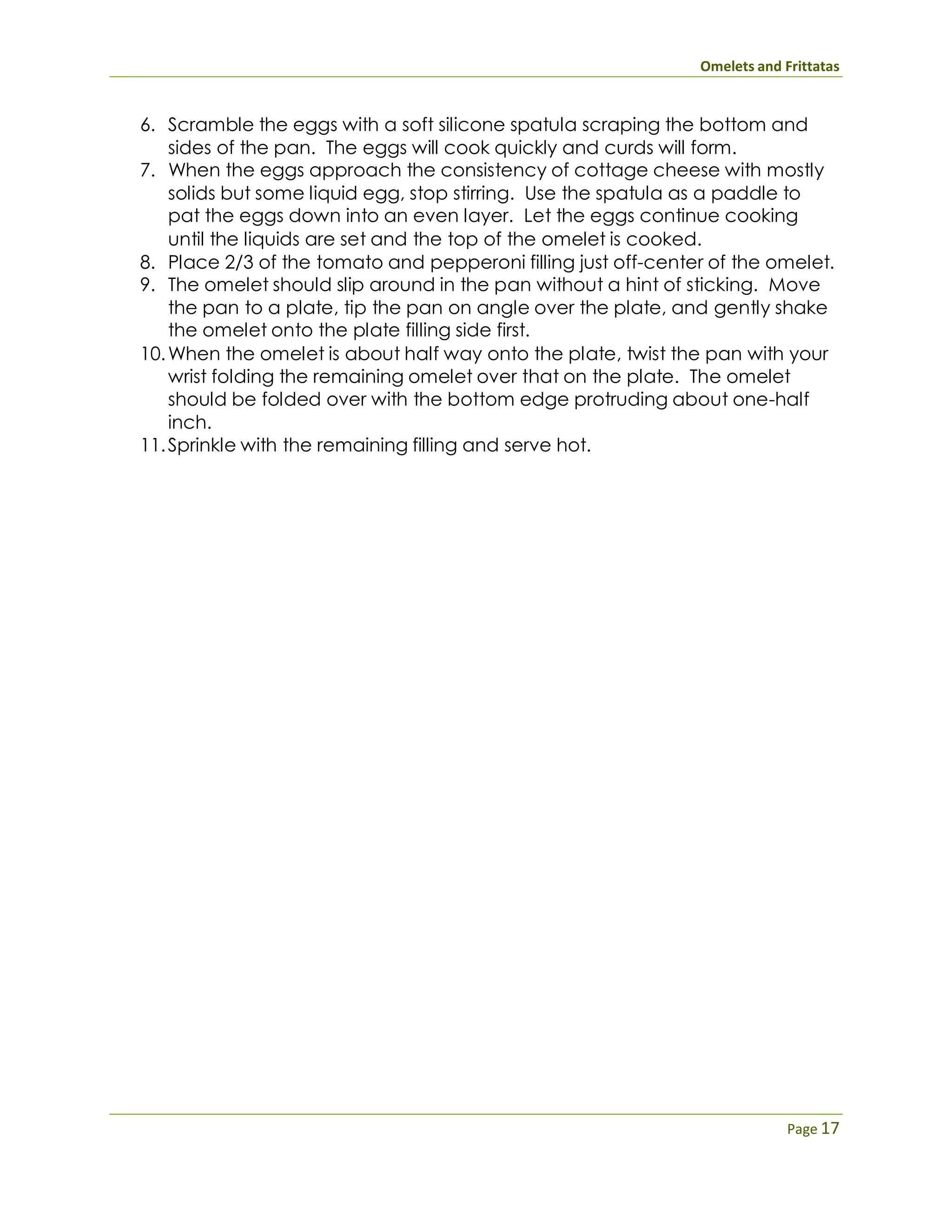 Omelets and Frittatas
Page 17
6. Scramble the eggs with a soft silicone spatula scraping the bottom and
sides of the pan. The eggs will cook quickly and curds will form.
7. When the eggs approach the consistency of cottage cheese with mostly
solids but some liquid egg, stop stirring. Use the spatula as a paddle to
pat the eggs down into an even layer. Let the eggs continue cooking
until the liquids are set and the top of the omelet is cooked.
8. Place 2/3 of the tomato and pepperoni filling just off-center of the omelet.
9. The omelet should slip around in the pan without a hint of sticking. Move
the pan to a plate, tip the pan on angle over the plate, and gently shake
the omelet onto the plate filling side first.
10.When the omelet is about half way onto the plate, twist the pan with your
wrist folding the remaining omelet over that on the plate. The omelet
should be folded over with the bottom edge protruding about one-half
inch.
11.Sprinkle with the remaining filling and serve hot.
 
