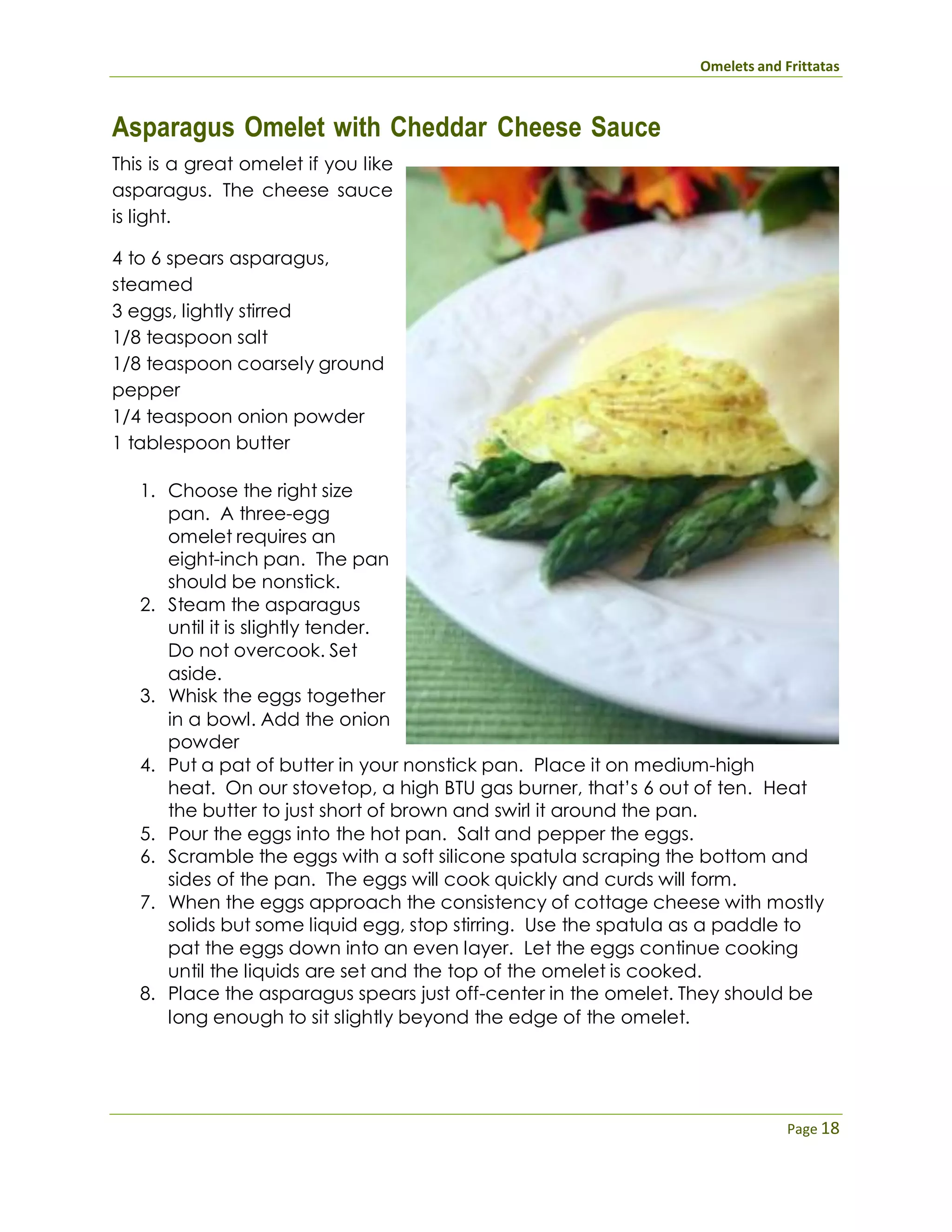 Omelets and Frittatas
Page 18
Asparagus Omelet with Cheddar Cheese Sauce
This is a great omelet if you like
asparagus. The cheese sauce
is light.
4 to 6 spears asparagus,
steamed
3 eggs, lightly stirred
1/8 teaspoon salt
1/8 teaspoon coarsely ground
pepper
1/4 teaspoon onion powder
1 tablespoon butter
1. Choose the right size
pan. A three-egg
omelet requires an
eight-inch pan. The pan
should be nonstick.
2. Steam the asparagus
until it is slightly tender.
Do not overcook. Set
aside.
3. Whisk the eggs together
in a bowl. Add the onion
powder
4. Put a pat of butter in your nonstick pan. Place it on medium-high
heat. On our stovetop, a high BTU gas burner, that’s 6 out of ten. Heat
the butter to just short of brown and swirl it around the pan.
5. Pour the eggs into the hot pan. Salt and pepper the eggs.
6. Scramble the eggs with a soft silicone spatula scraping the bottom and
sides of the pan. The eggs will cook quickly and curds will form.
7. When the eggs approach the consistency of cottage cheese with mostly
solids but some liquid egg, stop stirring. Use the spatula as a paddle to
pat the eggs down into an even layer. Let the eggs continue cooking
until the liquids are set and the top of the omelet is cooked.
8. Place the asparagus spears just off-center in the omelet. They should be
long enough to sit slightly beyond the edge of the omelet.
 