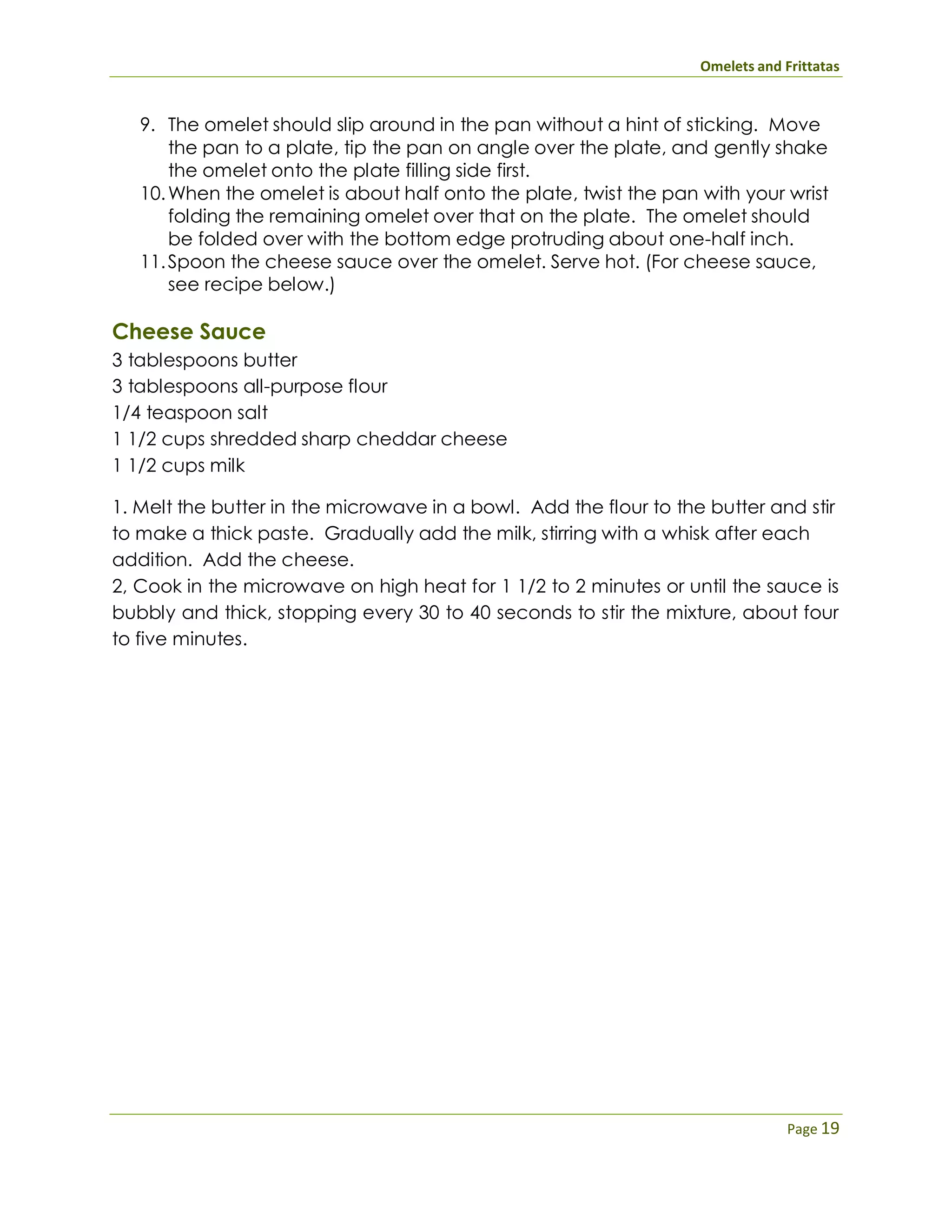 Omelets and Frittatas
Page 19
9. The omelet should slip around in the pan without a hint of sticking. Move
the pan to a plate, tip the pan on angle over the plate, and gently shake
the omelet onto the plate filling side first.
10.When the omelet is about half onto the plate, twist the pan with your wrist
folding the remaining omelet over that on the plate. The omelet should
be folded over with the bottom edge protruding about one-half inch.
11.Spoon the cheese sauce over the omelet. Serve hot. (For cheese sauce,
see recipe below.)
Cheese Sauce
3 tablespoons butter
3 tablespoons all-purpose flour
1/4 teaspoon salt
1 1/2 cups shredded sharp cheddar cheese
1 1/2 cups milk
1. Melt the butter in the microwave in a bowl. Add the flour to the butter and stir
to make a thick paste. Gradually add the milk, stirring with a whisk after each
addition. Add the cheese.
2, Cook in the microwave on high heat for 1 1/2 to 2 minutes or until the sauce is
bubbly and thick, stopping every 30 to 40 seconds to stir the mixture, about four
to five minutes.
 
