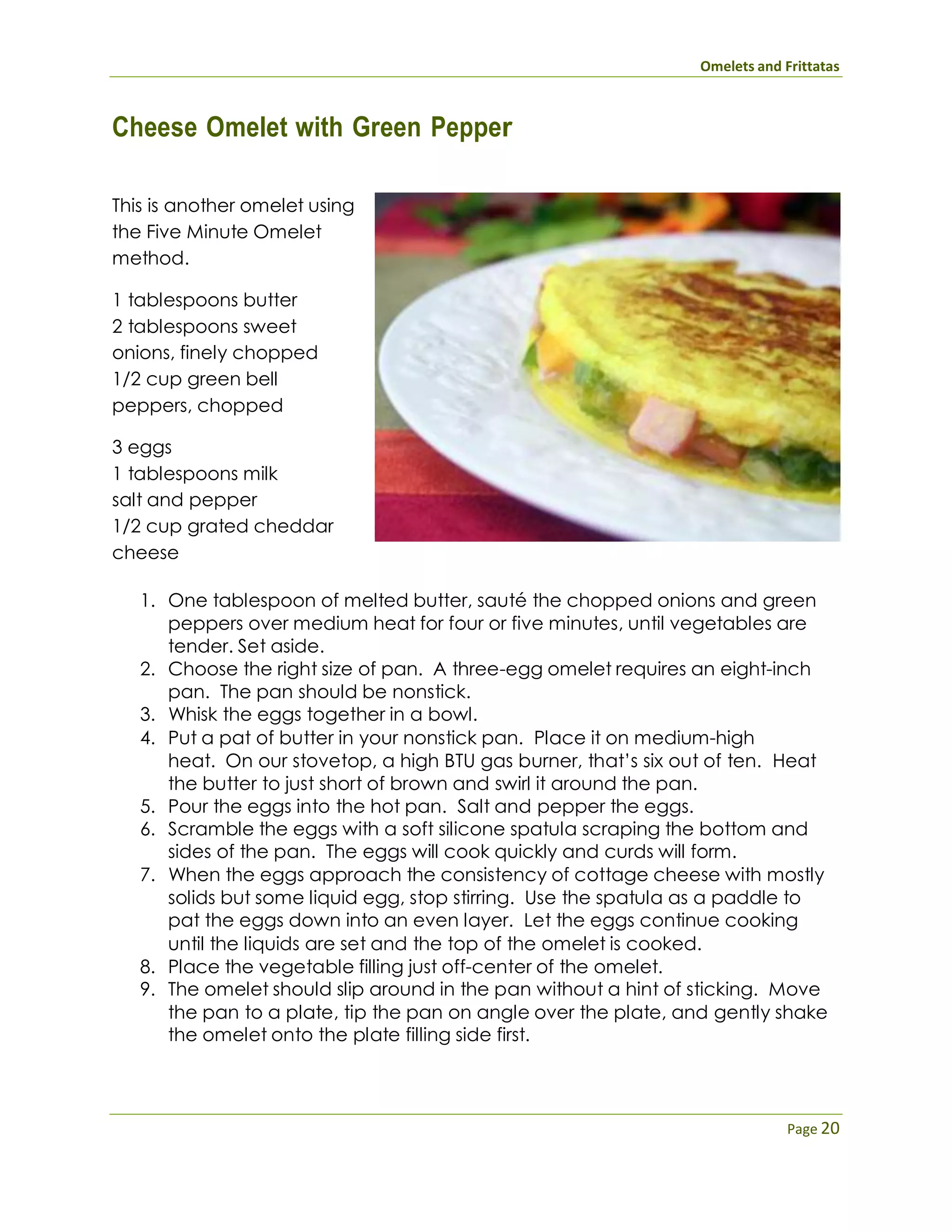 Omelets and Frittatas
Page 20
Cheese Omelet with Green Pepper
This is another omelet using
the Five Minute Omelet
method.
1 tablespoons butter
2 tablespoons sweet
onions, finely chopped
1/2 cup green bell
peppers, chopped
3 eggs
1 tablespoons milk
salt and pepper
1/2 cup grated cheddar
cheese
1. One tablespoon of melted butter, sauté the chopped onions and green
peppers over medium heat for four or five minutes, until vegetables are
tender. Set aside.
2. Choose the right size of pan. A three-egg omelet requires an eight-inch
pan. The pan should be nonstick.
3. Whisk the eggs together in a bowl.
4. Put a pat of butter in your nonstick pan. Place it on medium-high
heat. On our stovetop, a high BTU gas burner, that’s six out of ten. Heat
the butter to just short of brown and swirl it around the pan.
5. Pour the eggs into the hot pan. Salt and pepper the eggs.
6. Scramble the eggs with a soft silicone spatula scraping the bottom and
sides of the pan. The eggs will cook quickly and curds will form.
7. When the eggs approach the consistency of cottage cheese with mostly
solids but some liquid egg, stop stirring. Use the spatula as a paddle to
pat the eggs down into an even layer. Let the eggs continue cooking
until the liquids are set and the top of the omelet is cooked.
8. Place the vegetable filling just off-center of the omelet.
9. The omelet should slip around in the pan without a hint of sticking. Move
the pan to a plate, tip the pan on angle over the plate, and gently shake
the omelet onto the plate filling side first.
 