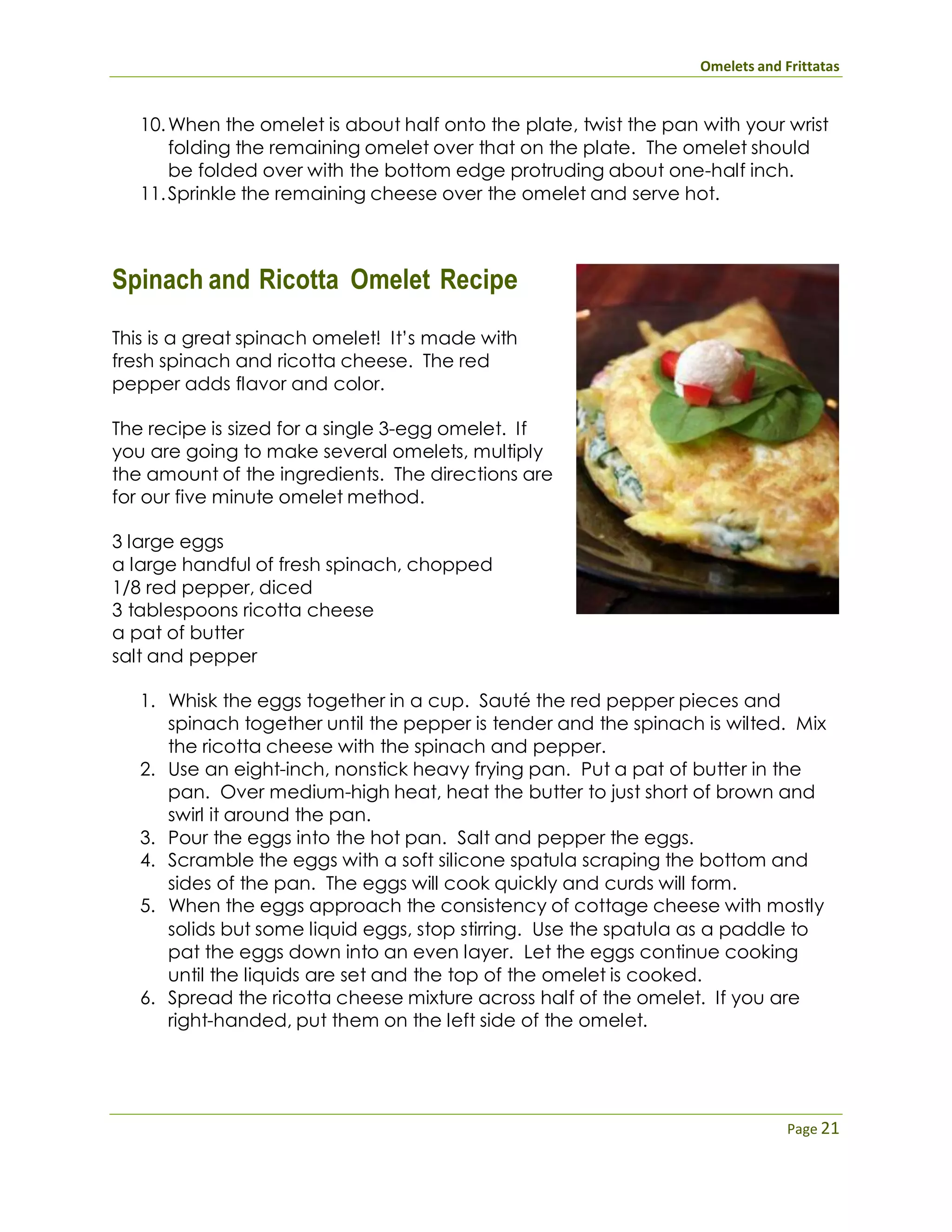 Omelets and Frittatas
Page 21
10.When the omelet is about half onto the plate, twist the pan with your wrist
folding the remaining omelet over that on the plate. The omelet should
be folded over with the bottom edge protruding about one-half inch.
11.Sprinkle the remaining cheese over the omelet and serve hot.
Spinach and Ricotta Omelet Recipe
This is a great spinach omelet! It’s made with
fresh spinach and ricotta cheese. The red
pepper adds flavor and color.
The recipe is sized for a single 3-egg omelet. If
you are going to make several omelets, multiply
the amount of the ingredients. The directions are
for our five minute omelet method.
3 large eggs
a large handful of fresh spinach, chopped
1/8 red pepper, diced
3 tablespoons ricotta cheese
a pat of butter
salt and pepper
1. Whisk the eggs together in a cup. Sauté the red pepper pieces and
spinach together until the pepper is tender and the spinach is wilted. Mix
the ricotta cheese with the spinach and pepper.
2. Use an eight-inch, nonstick heavy frying pan. Put a pat of butter in the
pan. Over medium-high heat, heat the butter to just short of brown and
swirl it around the pan.
3. Pour the eggs into the hot pan. Salt and pepper the eggs.
4. Scramble the eggs with a soft silicone spatula scraping the bottom and
sides of the pan. The eggs will cook quickly and curds will form.
5. When the eggs approach the consistency of cottage cheese with mostly
solids but some liquid eggs, stop stirring. Use the spatula as a paddle to
pat the eggs down into an even layer. Let the eggs continue cooking
until the liquids are set and the top of the omelet is cooked.
6. Spread the ricotta cheese mixture across half of the omelet. If you are
right-handed, put them on the left side of the omelet.
 
