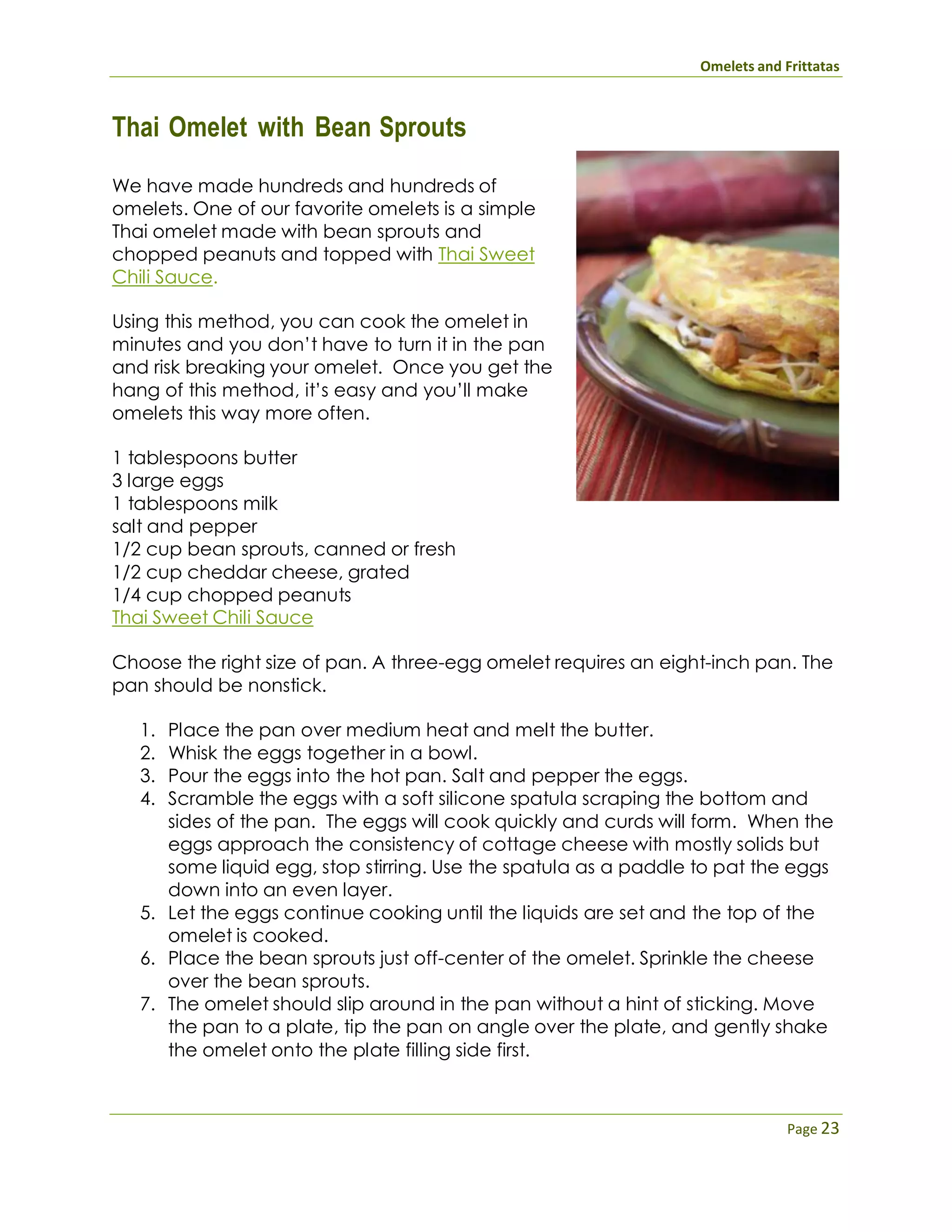 Omelets and Frittatas
Page 23
Thai Omelet with Bean Sprouts
We have made hundreds and hundreds of
omelets. One of our favorite omelets is a simple
Thai omelet made with bean sprouts and
chopped peanuts and topped with Thai Sweet
Chili Sauce.
Using this method, you can cook the omelet in
minutes and you don’t have to turn it in the pan
and risk breaking your omelet. Once you get the
hang of this method, it’s easy and you’ll make
omelets this way more often.
1 tablespoons butter
3 large eggs
1 tablespoons milk
salt and pepper
1/2 cup bean sprouts, canned or fresh
1/2 cup cheddar cheese, grated
1/4 cup chopped peanuts
Thai Sweet Chili Sauce
Choose the right size of pan. A three-egg omelet requires an eight-inch pan. The
pan should be nonstick.
1. Place the pan over medium heat and melt the butter.
2. Whisk the eggs together in a bowl.
3. Pour the eggs into the hot pan. Salt and pepper the eggs.
4. Scramble the eggs with a soft silicone spatula scraping the bottom and
sides of the pan. The eggs will cook quickly and curds will form. When the
eggs approach the consistency of cottage cheese with mostly solids but
some liquid egg, stop stirring. Use the spatula as a paddle to pat the eggs
down into an even layer.
5. Let the eggs continue cooking until the liquids are set and the top of the
omelet is cooked.
6. Place the bean sprouts just off-center of the omelet. Sprinkle the cheese
over the bean sprouts.
7. The omelet should slip around in the pan without a hint of sticking. Move
the pan to a plate, tip the pan on angle over the plate, and gently shake
the omelet onto the plate filling side first.
 