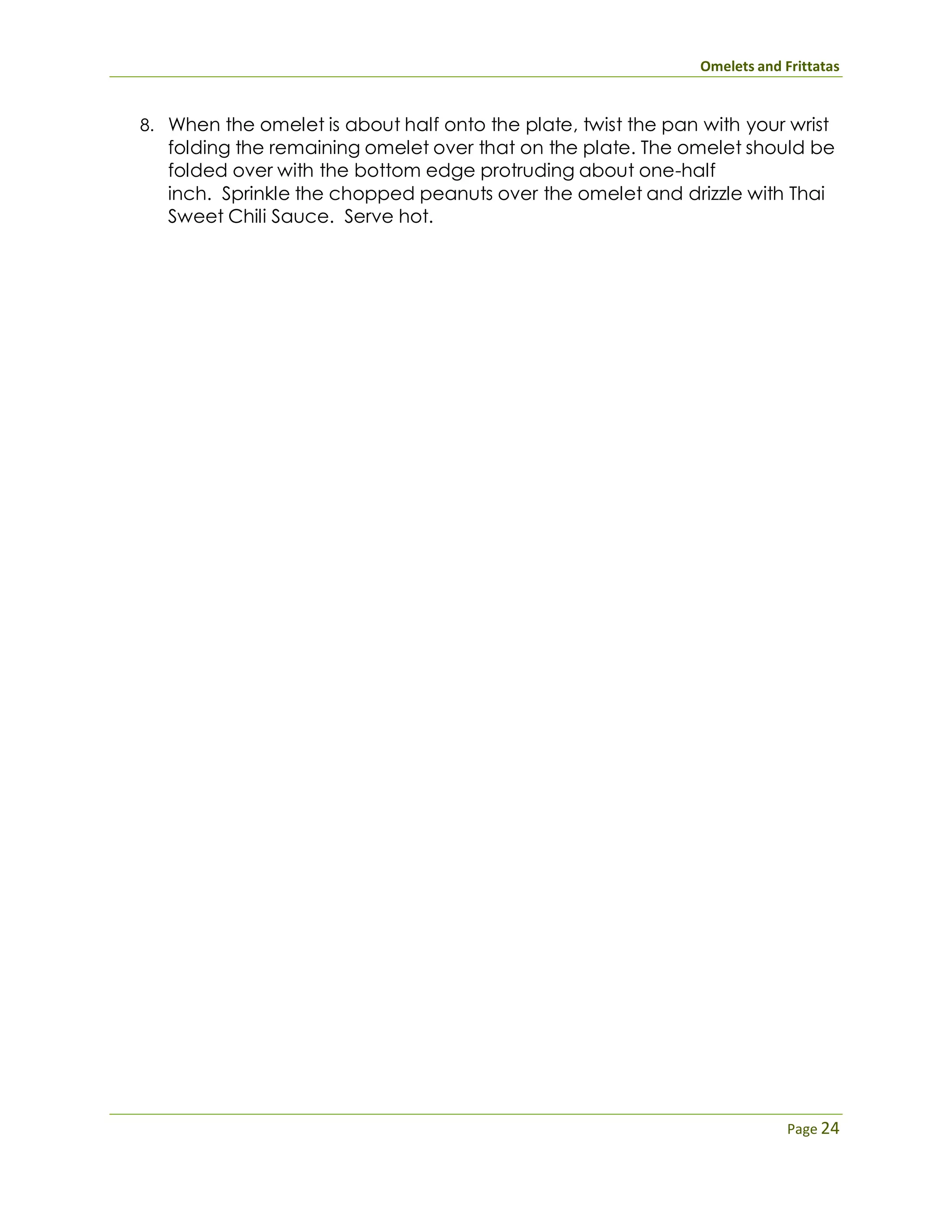 Omelets and Frittatas
Page 24
8. When the omelet is about half onto the plate, twist the pan with your wrist
folding the remaining omelet over that on the plate. The omelet should be
folded over with the bottom edge protruding about one-half
inch. Sprinkle the chopped peanuts over the omelet and drizzle with Thai
Sweet Chili Sauce. Serve hot.
 