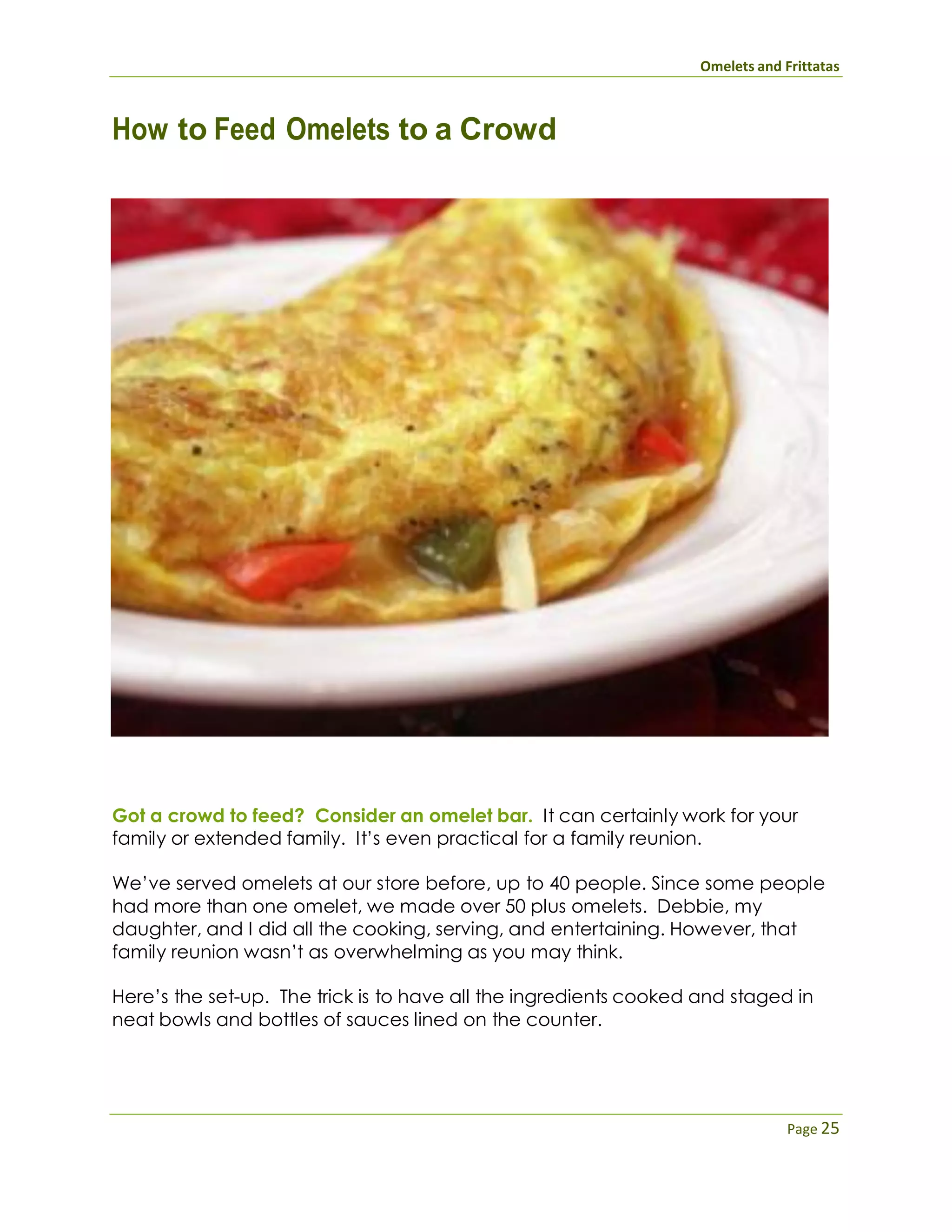 Omelets and Frittatas
Page 25
How to Feed Omelets to a Crowd
Got a crowd to feed? Consider an omelet bar. It can certainly work for your
family or extended family. It’s even practical for a family reunion.
We’ve served omelets at our store before, up to 40 people. Since some people
had more than one omelet, we made over 50 plus omelets. Debbie, my
daughter, and I did all the cooking, serving, and entertaining. However, that
family reunion wasn’t as overwhelming as you may think.
Here’s the set-up. The trick is to have all the ingredients cooked and staged in
neat bowls and bottles of sauces lined on the counter.
 