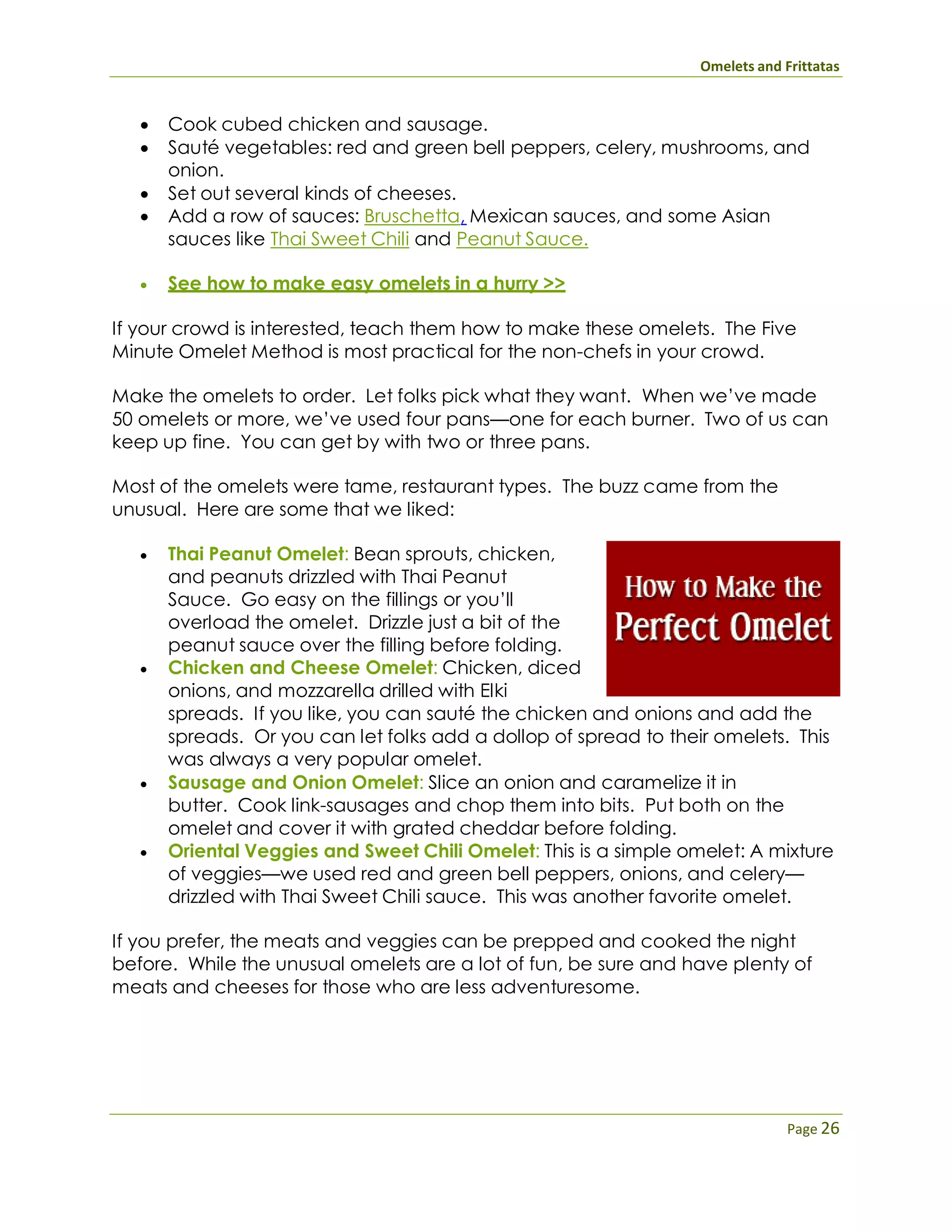Omelets and Frittatas
Page 26
 Cook cubed chicken and sausage.
 Sauté vegetables: red and green bell peppers, celery, mushrooms, and
onion.
 Set out several kinds of cheeses.
 Add a row of sauces: Bruschetta, Mexican sauces, and some Asian
sauces like Thai Sweet Chili and Peanut Sauce.
 See how to make easy omelets in a hurry >>
If your crowd is interested, teach them how to make these omelets. The Five
Minute Omelet Method is most practical for the non-chefs in your crowd.
Make the omelets to order. Let folks pick what they want. When we’ve made
50 omelets or more, we’ve used four pans—one for each burner. Two of us can
keep up fine. You can get by with two or three pans.
Most of the omelets were tame, restaurant types. The buzz came from the
unusual. Here are some that we liked:
 Thai Peanut Omelet: Bean sprouts, chicken,
and peanuts drizzled with Thai Peanut
Sauce. Go easy on the fillings or you’ll
overload the omelet. Drizzle just a bit of the
peanut sauce over the filling before folding.
 Chicken and Cheese Omelet: Chicken, diced
onions, and mozzarella drilled with Elki
spreads. If you like, you can sauté the chicken and onions and add the
spreads. Or you can let folks add a dollop of spread to their omelets. This
was always a very popular omelet.
 Sausage and Onion Omelet: Slice an onion and caramelize it in
butter. Cook link-sausages and chop them into bits. Put both on the
omelet and cover it with grated cheddar before folding.
 Oriental Veggies and Sweet Chili Omelet: This is a simple omelet: A mixture
of veggies—we used red and green bell peppers, onions, and celery—
drizzled with Thai Sweet Chili sauce. This was another favorite omelet.
If you prefer, the meats and veggies can be prepped and cooked the night
before. While the unusual omelets are a lot of fun, be sure and have plenty of
meats and cheeses for those who are less adventuresome.
 