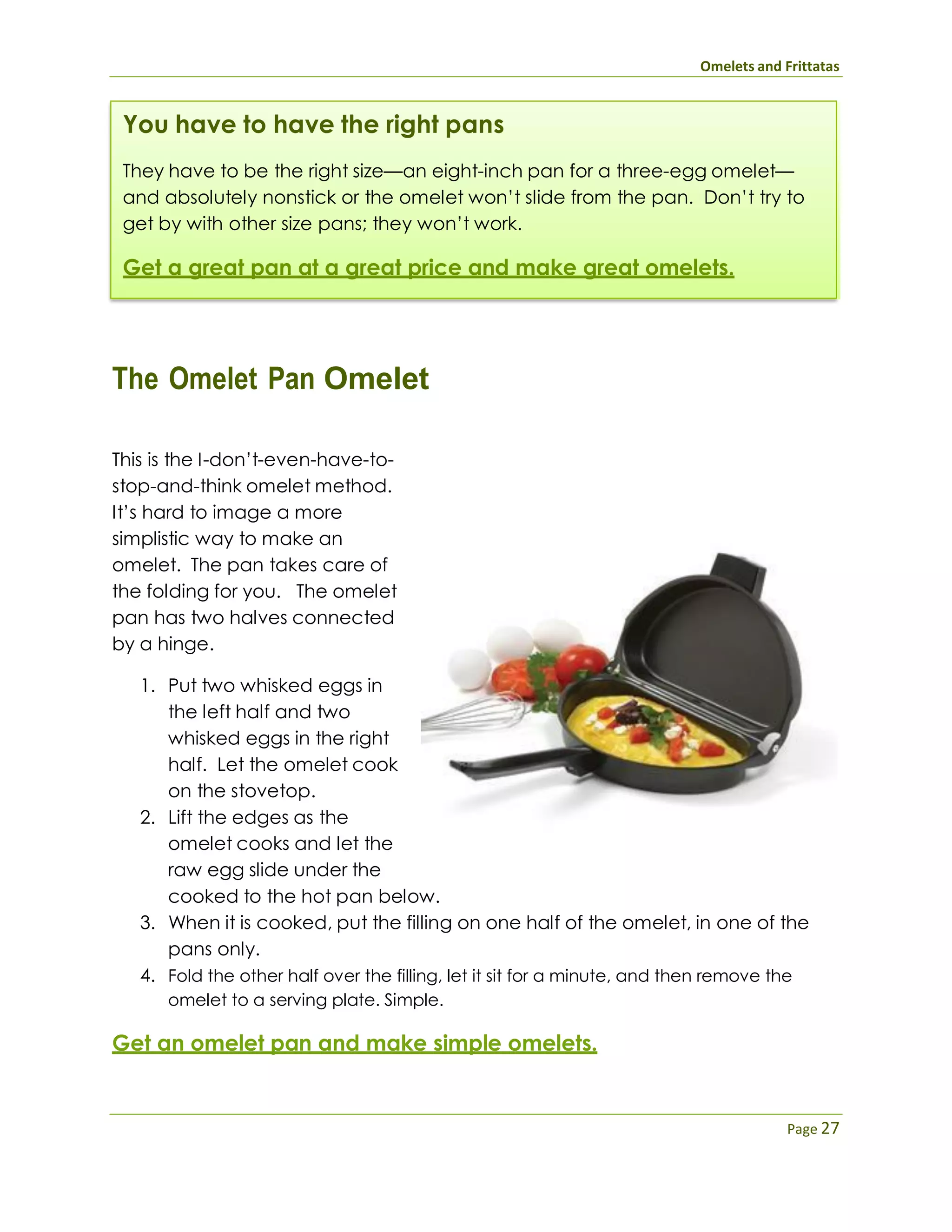Omelets and Frittatas
Page 27
You have to have the right pans
They have to be the right size—an eight-inch pan for a three-egg omelet—
and absolutely nonstick or the omelet won’t slide from the pan. Don’t try to
get by with other size pans; they won’t work.
Get a great pan at a great price and make great omelets.
The Omelet Pan Omelet
This is the I-don’t-even-have-to-
stop-and-think omelet method.
It’s hard to image a more
simplistic way to make an
omelet. The pan takes care of
the folding for you. The omelet
pan has two halves connected
by a hinge.
1. Put two whisked eggs in
the left half and two
whisked eggs in the right
half. Let the omelet cook
on the stovetop.
2. Lift the edges as the
omelet cooks and let the
raw egg slide under the
cooked to the hot pan below.
3. When it is cooked, put the filling on one half of the omelet, in one of the
pans only.
4. Fold the other half over the filling, let it sit for a minute, and then remove the
omelet to a serving plate. Simple.
Get an omelet pan and make simple omelets.
 
