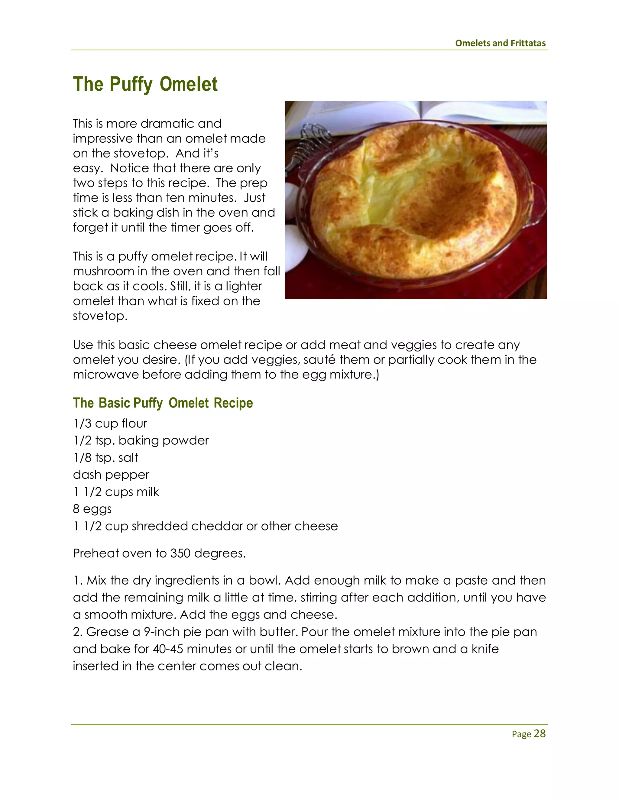 Omelets and Frittatas
Page 28
The Puffy Omelet
This is more dramatic and
impressive than an omelet made
on the stovetop. And it’s
easy. Notice that there are only
two steps to this recipe. The prep
time is less than ten minutes. Just
stick a baking dish in the oven and
forget it until the timer goes off.
This is a puffy omelet recipe. It will
mushroom in the oven and then fall
back as it cools. Still, it is a lighter
omelet than what is fixed on the
stovetop.
Use this basic cheese omelet recipe or add meat and veggies to create any
omelet you desire. (If you add veggies, sauté them or partially cook them in the
microwave before adding them to the egg mixture.)
The Basic Puffy Omelet Recipe
1/3 cup flour
1/2 tsp. baking powder
1/8 tsp. salt
dash pepper
1 1/2 cups milk
8 eggs
1 1/2 cup shredded cheddar or other cheese
Preheat oven to 350 degrees.
1. Mix the dry ingredients in a bowl. Add enough milk to make a paste and then
add the remaining milk a little at time, stirring after each addition, until you have
a smooth mixture. Add the eggs and cheese.
2. Grease a 9-inch pie pan with butter. Pour the omelet mixture into the pie pan
and bake for 40-45 minutes or until the omelet starts to brown and a knife
inserted in the center comes out clean.
 